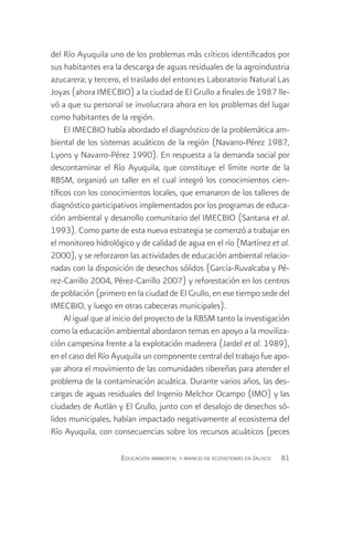 del Río Ayuquila uno de los problemas más críticos identificados por
sus habitantes era la descarga de aguas residuales de la agroindustria
azucarera; y tercero, el traslado del entonces Laboratorio Natural Las
Joyas (ahora IMECBIO) a la ciudad de El Grullo a finales de 1987 lle-
vó a que su personal se involucrara ahora en los problemas del lugar
como habitantes de la región.
     El IMECBIO había abordado el diagnóstico de la problemática am-
biental de los sistemas acuáticos de la región (Navarro-Pérez 1987,
Lyons y Navarro-Pérez 1990). En respuesta a la demanda social por
descontaminar el Río Ayuquila, que constituye el límite norte de la
RBSM, organizó un taller en el cual integró los conocimientos cien-
tíficos con los conocimientos locales, que emanaron de los talleres de
diagnóstico participativos implementados por los programas de educa-
ción ambiental y desarrollo comunitario del IMECBIO (Santana et al.
1993). Como parte de esta nueva estrategia se comenzó a trabajar en
el monitoreo hidrológico y de calidad de agua en el río (Martínez et al.
2000), y se reforzaron las actividades de educación ambiental relacio-
nadas con la disposición de desechos sólidos (García-Ruvalcaba y Pé-
rez-Carrillo 2004, Pérez-Carrillo 2007) y reforestación en los centros
de población (primero en la ciudad de El Grullo, en ese tiempo sede del
IMECBIO, y luego en otras cabeceras municipales).
     Al igual que al inicio del proyecto de la RBSM tanto la investigación
como la educación ambiental abordaron temas en apoyo a la moviliza-
ción campesina frente a la explotación maderera (Jardel et al. 1989),
en el caso del Río Ayuquila un componente central del trabajo fue apo-
yar ahora el movimiento de las comunidades ribereñas para atender el
problema de la contaminación acuática. Durante varios años, las des-
cargas de aguas residuales del Ingenio Melchor Ocampo (IMO) y las
ciudades de Autlán y El Grullo, junto con el desalojo de desechos só-
lidos municipales, habían impactado negativamente al ecosistema del
Río Ayuquila, con consecuencias sobre los recursos acuáticos (peces

                     Educación ambiental y manejo de ecosistemas en Jalisco   81
 