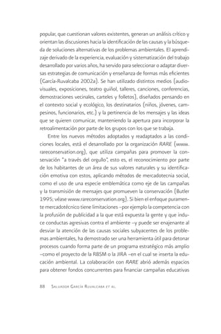 popular, que cuestionan valores existentes, generan un análisis crítico y
orientan las discusiones hacia la identificación de las causas y la búsque-
da de soluciones alternativas de los problemas ambientales. El aprendi-
zaje derivado de la experiencia, evaluación y sistematización del trabajo
desarrollado por varios años, ha servido para seleccionar o adaptar diver-
sas estrategias de comunicación y enseñanza de formas más eficientes
(García-Ruvalcaba 2002a). Se han utilizado distintos medios (audio-
visuales, exposiciones, teatro guiñol, talleres, canciones, conferencias,
demostraciones vecinales, carteles y folletos), diseñados pensando en
el contexto social y ecológico, los destinatarios (niños, jóvenes, cam-
pesinos, funcionarios, etc.) y la pertinencia de los mensajes y las ideas
que se quieren comunicar, manteniendo la apertura para incorporar la
retroalimentación por parte de los grupos con los que se trabaja.
    Entre los nuevos métodos adoptados y readaptados a las condi-
ciones locales, está el desarrollado por la organización RARE (www.
rareconservation.org), que utiliza campañas para promover la con-
servación “a través del orgullo”, esto es, el reconocimiento por parte
de los habitantes de un área de sus valores naturales y su identifica-
ción emotiva con estos, aplicando métodos de mercadotecnia social,
como el uso de una especie emblemática como eje de las campañas
y la transmisión de mensajes que promueven la conservación (Butler
1995; véase www.rareconservation.org). Si bien el enfoque puramen-
te mercadotécnico tiene limitaciones –por ejemplo la competencia con
la profusión de publicidad a la que está expuesta la gente y que indu-
ce conductas agresivas contra el ambiente –y puede ser enajenante al
desviar la atención de las causas sociales subyacentes de los proble-
mas ambientales, ha demostrado ser una herramienta útil para detonar
procesos cuando forma parte de un programa estratégico más amplio
–como el proyecto de la RBSM o la JIRA –en el cual se inserta la edu-
cación ambiental. La colaboración con RARE abrió además espacios
para obtener fondos concurrentes para financiar campañas educativas

88   S alvador G arcía R uvalcaba   et al .
 