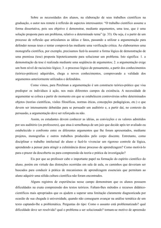 Sobre as necessidades dos alunos, na elaboração de seus trabalhos científicos na
graduação, o autor nos remete à reflexão de aspectos interessantes: “O trabalho científico assume a
forma dissertativa, pois seu objetivo é demonstrar, mediante argumentos, uma tese, que é uma
solução proposta para um problema, relativo a determinado tema” (p. 33). Ou seja, é a partir de um
processo de reflexão que articulamos as idéias e fatos, passando a utilizar a argumentação para
defender nossas teses e tentar comprová-las mediante uma verificação crítica. Ao elaborarmos uma
monografia científica, por exemplo, precisamos fazê-la assumir a forma lógica de demonstração de
uma premissa (tese) proposta hipoteticamente para solucionar um problema. Isto significa: 1. a
demonstração da tese é realizada mediante uma seqüência de argumentos; 2. a argumentação exige
um bom nível de raciocínio lógico; 3. o processo lógico de pensamento, a partir dos conhecimentos
(teórico-práticos) adquiridos, chega a novos conhecimentos, comprovando a validade dos
argumentos anteriormente utilizados e defendidos.
Como vimos, para Perelman a argumentação é um constructo teórico-prático que visa
predispor os indivíduos à ação, nos mais diferentes campos da existência. A necessidade de
argumentar se coloca a partir do momento em que se estabelecem controvérsias sobre determinados
objetos (teorias científicas, visões filosóficas, normas éticas, concepções pedagógicas, etc.) e que
devem ser intensamente debatidas para se persuadir um auditório e, a partir daí, no contexto da
persuasão, a argumentação deve ser reforçada ou não.
Assim, os estudantes devem conhecer as idéias, as convicções e os valores admitidos
por seu auditório (os professores), que atua à semelhança de um juiz que decide após ter avaliado ou
estabelecido o confronto entre os diferentes argumentos que lhe foram apresentados, mediante
projetos, monografias e outros trabalhos produzidos pelo corpo discente. Entretanto, como
disciplinar o trabalho intelectual do aluno e fazê-lo vivenciar um rigoroso controle da lógica,
aprendendo a pensar para atingir a culminância desse processo de aprendizagem? Como motivá-lo
para o prazer da descoberta ou para compreensão da teoria e prática da investigação?
Eis por que ao professor cabe o importante papel na formação do espírito científico do
aluno, porém em virtude das distorções ocorridas em sala de aula, os caminhos que deveriam ser
buscados para conduzir à prática de mecanismos de aprendizagem essenciais que permitam ao
aluno adquirir uma sólida cultura científica não foram encontrados.
Alguns registros de experiências nesse campo demonstram que os alunos possuem
dificuldades na exata compreensão dos textos teóricos. Faltam-lhes métodos e recursos didático-
científicos mais apropriados que os ajudem a superar uma limitação claramente diagnosticada por
ocasião de sua chegada à universidade, quando não conseguem avançar na análise temática de um
texto captando-lhe a problemática. Perguntas do tipo: Como o assunto está problematizado? qual
dificuldade deve ser resolvida? qual o problema a ser solucionado? tornam-se motivo de apreensão
 