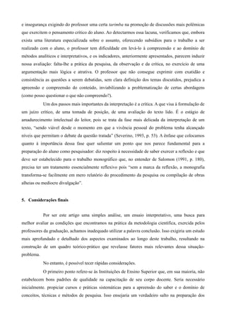 e insegurança exigindo do professor uma certa tarimba na promoção de discussões mais polêmicas
que exercitem o pensamento crítico do aluno. Ao detectarmos essa lacuna, verificamos que, embora
exista urna literatura especializada sobre o assunto, oferecendo subsídios para o trabalho a ser
realizado com o aluno, o professor tem dificuldade em levá-lo à compreensão e ao domínio de
métodos analíticos e interpretativos, e os indicadores, anteriormente apresentados, parecem induzir
nossa avaliação: falta-lhe a prática da pesquisa, da observação e da crítica, no exercício de uma
argumentação mais lógica e atrativa. O professor que não consegue exprimir com exatidão e
consistência as questões a serem debatidas, sem clara definição dos temas discutidos, prejudica a
apreensão e compreensão do conteúdo, inviabilizando a problematização de certas abordagens
(como posso questionar o que não compreendo?).
Um dos passos mais importantes da interpretação é a crítica. A que visa à formulação de
um juízo crítico, de uma tomada de posição, de uma avaliação do texto lido. É o estágio de
amadurecimento intelectual do leitor, pois se trata da fase mais delicada da interpretação de um
texto, “sendo viável desde o momento em que a vivência pessoal do problema tenha alcançado
níveis que permitam o debate da questão tratada” (Severino, 1993, p. 53). A ênfase que colocamos
quanto à importância dessa fase quer salientar um ponto que nos parece fundamental para a
preparação do aluno como pesquisador: diz respeito à necessidade de saber exercer a reflexão e que
deve ser estabelecido para o trabalho monográfico que, no entender de Salomon (1991, p. 180),
precisa ter um tratamento essencialmente reflexivo pois “sem a marca da reflexão, a monografia
transforma-se facilmente em mero relatório do procedimento da pesquisa ou compilação de obras
alheias ou medíocre divulgação”.
5. Considerações finais
Por ser este artigo uma simples análise, um ensaio interpretativo, uma busca para
melhor avaliar as condições que encontramos na prática da metodologia científica, exercida pelos
professores da graduação, achamos inadequado utilizar a palavra conclusão. Isso exigiria um estudo
mais aprofundado e detalhado dos aspectos examinados ao longo deste trabalho, resultando na
construção de um quadro teórico-prático que revelasse fatores mais relevantes dessa situação-
problema.
No entanto, é possível tecer rápidas considerações.
O primeiro ponto refere-se às Instituições de Ensino Superior que, em sua maioria, não
estabelecem bons padrões de qualidade na capacitação de seu corpo docente. Seria necessário
inicialmente. propiciar cursos e práticas sistemáticas para a apreensão do saber e o domínio de
conceitos, técnicas e métodos de pesquisa. Isso ensejaria um verdadeiro salto na preparação dos
 