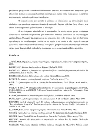 professores que poderiam contribuir criativamente na aplicação de conteúdos mais adequados e que
atendessem às reais necessidades filosófico-científicas dos alunos. Entre outras coisas exercitá-los
continuamente, na teoria e prática da investigação.
O segundo ponto diz respeito à utilização de mecanismos de aprendizagem mais
dinâmicos, que permitam o desenvolvimento de uma ação didática reflexiva. Seria oferecer aos
alunos os meios possíveis que os induzam às mudanças.
O terceiro ponto, vinculado aos já enumerados, é o conhecimento que os professores
devem ter da realidade do problema que destacamos, tomando consciência de sua concepção
epistemológica. O docente deve reconhecer que seu ensino tem poder limitado para produzir urna
aprendizagem de transformações correlativas no sujeito e no objeto, e não culpar de maneira
equivocada o aluno. O resultado de uma não aceitação de que professa uma epistemologia empirista
seria a morte da criatividade onde não há lugar para o novo, nessa situação didático-científica.
Referências
ANDRÉ, Marli. O papel da pesquisa na formação e na prática dos professores. Campinas: Papirus,
2001.
BACHELARD, Gaston. A epistemologia. Lisboa: Edições 70, 2000.
BACHELARD, Gaston. A formação do espírito científico – contribuição para uma psicanálise do
conhecimento. Rio de Janeiro, 1996.
BACHELARD, Gaston. A filosofia do não. Lisboa: Editorial Presença, 1991.
BECKER, Fernando. A epistemologia do professor. Petrópolis: Vozes, 1994.
COLL, C. Aprendizagem escolar e construção do conhecimento. Porto Alegre: Artes Médicas,
1994.
COLL, C. & SOLÉ. “A interação professor/aluno no processo ensino e aprendizagem”. In: COLL,
C.; PALÁCIOS, J. e MARCHESI, A. Desenvolvimento psicológico e educação. Porto Alegre: Artes
Médicas, 1986.
CUNHA, Maria Isabel da. O bom professor e sua prática. Campinas: Papirus, 1988.
DEMO, Pedro. Metodologia cientifica em ciências sociais. 3. ed, São Paulo: Editora Atlas, 1995.
EDWARDS, Lerel & Mercer, El papel del profesor en la construcción social del conocimiento, en
“Investigación en la escuela”, Revista Investigación e Inovación Escolar. Sevilla: Universidad de
Sevilla, n. 10, 1990.
FAZENDA, Ivani. Novos enfoques da pesquisa educacional. São Paulo: Cortez, 1992.
GIROUX, Henry. A escola crítica e a política cultural. Rio de Janeiro: Civilização Brasileira, 1986.
GIROUX, Henry. Teoria Crítica e Resistência em Educação. Petrópolis: Editora Vozes, 1986.
GRAMSCI, Antônio. Os intelectuais e a organização da cultura. Rio de Janeiro: Civilização
Brasileira, 1968.
GOERGEN, Pedro. Teoria e Prática: problema básico da educação. In: REZENDE, Antônio Muniz
 