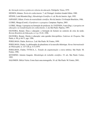 de. Iniciação teórica e prática às ciências da educação. Petrópolis: Vozes, 1979.
HESSEN, Johanes. Teoria do conhecimento. 7. ed. Portugal: Armênio Amado Editor, 1980.
HÜHNE, Leda Miranda (Org.). Metodologia Científica. 6. ed. Rio de Janeiro: Agir, 1995.
JAPIASSÚ, Hilton. O mito da neutralidade científica. Rio de Janeiro: Civilização Brasileira, 1986.
LUDKE, Menga (Coord.). O professor e a pesquisa. Campinas: Papirus, 2003.
LUDKE, Menga. A pesquisa na formação do professor. In: FAZENDA, Ivani (Org.). A pesquisa em
educação e as transformações do conhecimento. 2. ed, São Paulo: Papirus, 1997.
OLIVEIRA, Renato. Ética e educação: a formação do homem no contexto de crise da razão.
Revista Brasileira de Educação, n. 2, p. 33-41, 1996.
OLIVEIRA, Renato. Direito à educação: uma questão ético-política. Cadernos de Pesquisa. São
Paulo, n. 98, p. 64-71, ago. 1996.
PERELMAN, Chaïm. Retóricas. 2.ed. São Paulo: M. Fontes, 1999.
PERELMAN, Chaïm. La philosophie du pluralisme et la nouvelle rhétorique. Revue Internationale
de Philosophie. n. 127-128, p. 5-17,1979.
PERELMAN, Chaïm; TYTECA, L. Tratado da argumentação: a nova retórica. São Paulo: M.
Fontes, 1996.
SEVERINO. Antonio Joaquim. Metodologia do trabalho científico. 19. ed., São Paulo: Cortez,
1993.
SALOMON. Délcio Vieira. Como fazer uma monografia. 10. ed. São Paulo: M. Fontes, 2001.
 