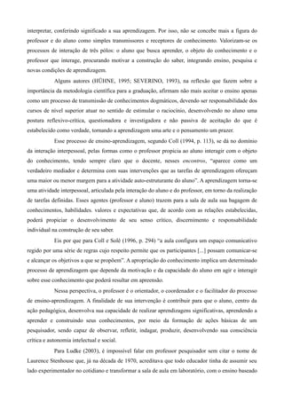 interpretar, conferindo significado a sua aprendizagem. Por isso, não se concebe mais a figura do
professor e do aluno como simples transmissores e receptores de conhecimento. Valorizam-se os
processos de interação de três pólos: o aluno que busca aprender, o objeto do conhecimento e o
professor que interage, procurando motivar a construção do saber, integrando ensino, pesquisa e
novas condições de aprendizagem.
Alguns autores (HÜHNE, 1995; SEVERINO, 1993), na reflexão que fazem sobre a
importância da metodologia científica para a graduação, afirmam não mais aceitar o ensino apenas
como um processo de transmissão de conhecimentos dogmáticos, devendo ser responsabilidade dos
cursos de nível superior atuar no sentido de estimular o raciocínio, desenvolvendo no aluno uma
postura reflexivo-crítica, questionadora e investigadora e não passiva de aceitação do que é
estabelecido como verdade, tornando a aprendizagem uma arte e o pensamento um prazer.
Esse processo de ensino-aprendizagem, segundo Coll (1994, p. 113), se dá no domínio
da interação interpessoal, pelas formas como o professor propicia ao aluno interagir com o objeto
do conhecimento, tendo sempre claro que o docente, nesses encontros, “aparece como um
verdadeiro mediador e determina com suas intervenções que as tarefas de aprendizagem ofereçam
uma maior ou menor margem para a atividade auto-estruturante do aluno”. A aprendizagem torna-se
uma atividade interpessoal, articulada pela interação do aluno e do professor, em torno da realização
de tarefas definidas. Esses agentes (professor e aluno) trazem para a sala de aula sua bagagem de
conhecimentos, habilidades. valores e expectativas que, de acordo com as relações estabelecidas,
poderá propiciar o desenvolvimento de seu senso crítico, discernimento e responsabilidade
individual na construção de seu saber.
Eis por que para Coll e Solé (1996, p. 294) “a aula configura um espaço comunicativo
regido por uma série de regras cujo respeito permite que os participantes [...] possam comunicar-se
e alcançar os objetivos a que se propõem”. A apropriação do conhecimento implica um determinado
processo de aprendizagem que depende da motivação e da capacidade do aluno em agir e interagir
sobre esse conhecimento que poderá resultar em apreensão.
Nessa perspectiva, o professor é o orientador, o coordenador e o facilitador do processo
de ensino-aprendizagem. A finalidade de sua intervenção é contribuir para que o aluno, centro da
ação pedagógica, desenvolva sua capacidade de realizar aprendizagens significativas, aprendendo a
aprender e construindo seus conhecimentos, por meio da formação de ações básicas de um
pesquisador, sendo capaz de observar, refletir, indagar, produzir, desenvolvendo sua consciência
crítica e autonomia intelectual e social.
Para Ludke (2003), é impossível falar em professor pesquisador sem citar o nome de
Laurence Stenhouse que, já na década de 1970, acreditava que todo educador tinha de assumir seu
lado experimentador no cotidiano e transformar a sala de aula em laboratório, com o ensino baseado
 