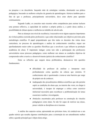 na pesquisa e na descoberta. lançando mão de estratégias variadas, dominando sua prática
pedagógica, buscando as melhores soluções de garantia da aprendizagem. Alertava também para o
fato de que o professor, principalmente universitário, deve estar aberto para aprender
continuamente.
Segundo Ludke, os conceitos mais recentes sobre competências para ensinar incluem
uma postura reflexiva, a capacidade de analisar a própria prática e, a partir dessa análise, a
possibilidade de efetuar ajustes e melhorias no trabalho de sala de aula.
Para se alcançar esse nível de excelência, é necessário rever alguns aspectos importantes
da vivência prática exercida pelos professores e que estão relacionados aos objetivos previstos pela
metodologia científica. O papel preponderante que têm todos os docentes das várias áreas
cuniculares, no processo de aprendizagem e análise do conhecimento científico, requer um
aprofundamento maior sobre as questões filosóficas que o envolvem e que influem na produção
acadêmica do aluno. É importante indagar: como tem sido a participação dos professores
universitários nesse processo pedagógico, como melhorar nos alunos as condições objetivas de
compreensão sobre a teoria e o desenvolvimento (práxis) do conhecimento científico?
Entre as reflexões que surgem dessa problemática, destacam-se três questões
fundamentais:
 dificuldade do professor de analisar e interpretar mais
profundamente certas questões da ciência que ministra. O
conhecimento não é questionado e torna-se uma barreira que surge
do próprio ato de conhecer;
 inadequação dos procedimentos didático-científicos que não permite
suprir as condições do aluno que, na maioria das vezes, ao chegar à
universidade, é incapaz de empregar a crítica como exercício
intelectual necessário para reconhecer a problematização de temas
essenciais à análise e investigação;
 obstáculos encontrados pelo professor na construção de vínculos
pedagógicos como aluno. Se não for capaz de motivar sua classe,
pouco valerão as disciplinas em si mesmas.
A análise dos aspectos acima, apresentada nos próximos itens, irá conduzir-nos a um
quadro teórico que ressalta algumas contribuições para a construção de um entendimento melhor
sobre a questão principal que é objeto deste artigo.
 