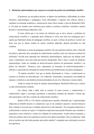 2. Obstáculos epistemológicos que surgem na execução da prática da metodologia científica
O professor, em sua prática docente, se depara com problemas e dificuldades de ordem
formativa, epistemológica e pedagógica. Essas dificuldades e impasses têm reflexos diretos e
imediatos na formação acadêmica e intelectual do aluno Neste sentido, a obra de Bachelard (1996,
p. 22) pode ser tomada como referência para analisar as práticas científicas, incluindo a prática
docente e a epistemologia subjacente a elas.
O autor afirma que é em termos de obstáculo que se deve colocar o problema do
conhecimento científico e a superação desse obstáculo se inicia com urna nova pedagogia que é
aquela que Bachelard chama de pedagogia científica, na qual o esforço do professor consiste em
fazer com que os alunos mudem de cultura científica adquirida, daquela percebida na vida
cotidiana.
Bachelard, ao tratar da pedagogia científica, faz uma primeira reflexão sobre a filosofia
da ciência e apresenta uma concepção do conhecimento científico como um “processo contínuo de
retificação” movido pela superação dos obstáculos epistemológicos. Apela por um diálogo entre
razão e experiência e por uma razão que procura desaprender. Para o autor, a noção de obstáculo
epistemológico “pode ser estudada no desenvolvimento histórico do pensamento científico e na
prática da educação”. Tornam-se, pois, importantes na formação do professor/pesquisador a
reflexão e a apreensão da concepção de conhecimentos que fundamentam sua prática pedagógica.
“O espírito científico” tem que se fundar, deformando-se. Assim, o conhecimento se
estrutura na fronteira do desconhecido e do conhecido, instaurando a permanente necessidade de
rupturas e a abertura a uma dialética da descontinuidade, de um novo olhar para o mesmo objeto.
Ainda no campo da noção de rupturas epistemológicas, Bachelard afirma que a ciência
se opõe absolutamente à opinião.
Em ciência, nada é dado, tudo se constrói, O senso comum, o conhecimento, o
conhecimento vulgar, a sociologia espontânea, a experiência imediata são opiniões e formas que
não representam e não têm o estatuto de conhecimento científico.
Becker (1993, p. 331) chama a atenção para a questão, afirmando que “a epistemologia
subjacente ao trabalho docente é a empiricista e que só em condições especiais o docente afasta-se
dela, voltando a ela assim que a condição especial tiver sido superada”. Na concepção empiricista, o
conhecimento é exterior ao sujeito. O empirismo representa uma posição filosófica que considera a
experiência como referência e critério de validação do conhecimento. A partir dessa concepção, a
forma de conhecer deriva da experiência sensível e dos dados acumulados. Para os empiristas “nada
está no intelecto que não tenha passado antes pelos sentidos”, ensejando uma valorização excessiva
da experiência.
 