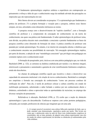 O fundamento epistemológico empírico enfatiza a experiência em contraposição ao
pensamento e reforça a idéia de que o conhecimento surge da realidade advindo das percepções ou
impressões que são representações do real.
Dois fatores devem ser considerados na pesquisa: 1°) a epistemologia que fundamenta a
prática do professor; 2°) a própria formação e vocação para a pesquisa, embora esses fatores
estejam, em tese, articulados como dimensões intrínsecas ao ensino.
A pesquisa avança com o desenvolvimento do “espírito científico”, com a formação
científica do professor e a compreensão da concepção de conhecimento ou da teoria do
conhecimento, nas quais sua prática está fundamentada. O saber epistemológico do professor torna,
sem dúvida, sua prática docente mais consolidada e consciente e permite fundamentar as bases da
pesquisa científica como dimensão da formação do aluno. A prática científica do professor está
pautada por variada epistemologia. No entanto, é no interior de concepções abertas e dialéticas que
o conhecimento encontra sua possibilidade de renovação. Tal concepção epistemológica implica,
por parte do docente, a adoção de uma “metodologia consciente” que privilegie uma pedagogia em
constante ruptura com o conhecimento usual.
A formação do pesquisador, pois, inicia-se com uma prática pedagógica que, na visão de
Bachelard (2000. p. 122), se estrutura na dialética estabelecida por tensões e na abertura integral,
dialetizando o pensamento e aumentando a garantia de criar cientificamente fenômenos complexos,
ainda não descobertos.
Ao chamar de pedagogia científica aquela que incentiva o aluno a desenvolver sua
capacidade de autonomia intelectual e de criação de novos conhecimentos, Bachelard se contrapõe
aos empiristas e formula sua concepção de conhecimento “como um processo contínuo de
retificação do saber”. Para ele, é tarefa do professor colocar a cultura científica em estado de
mobilização permanente, substituindo o saber fechado e estático por um conhecimento aberto e
dinâmico, estimulando o aluno a aproveitar todas as oportunidades de raciocinar, no emprego das
diversas variações do pensamento.
Referindo-se à educação, Bachelard (1996, p. 23) avalia que a noção de obstáculo
epistemológico é para ela desconhecida. Confessa-se surpreso com certas posturas pedagógicas,
criticando, por exemplo, professores de ciências que imaginam que em uma aula
[...] é sempre possível reconstruir uma cultura falha pela repetição da lição, que se
pode entender uma demonstração, repetindo-a ponto por ponto. Não levam em
conta que o adolescente entra na aula de física com conhecimentos empíricos já
constituídos: não se trata, portanto, de adquirir uma cultura experimental, mas sim
de mudar de cultura experimental, de derrubar os obstáculos já sedimentados pela
vida cotidiana.
 