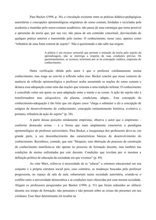 Para Becker (1994, p. 36), a vinculação existente entre as práticas didático-pedagógicas
autoritárias e concepções epistemológicas originárias do senso comum, herdadas e recicladas pela
academia e mantidas pelo senso-comum acadêmico, não passa de uma estratégia que torna possível
a apreensão da teoria que, por sua vez, não passa de um conteúdo conceitual, desvinculado de
qualquer prática anterior e transmitido pelo ensino. O conhecimento, nesse caso, aparece como
“tributário de uma fonte externa do sujeito”. Não é questionado e não sabe sua origem.
A prática é um recurso sensorial que permite a retenção da teoria pelo sujeito da
aprendizagem, não se interroga a respeito de suas condições prévias. Os
questionamentos, se existem, terminam por aí na concepção estática, empirista do
conhecimento.
Outra verificação obtida pelo autor é que o professor cotidianamente ensina
conhecimento, mas reage ao convite à reflexão sobre isso. Becker conclui que nesse contexto de
ausência de reflexão epistemológica o professor acaba assumindo as noções do senso comum e
destaca essa adequação como uma das noções que remonta a uma tradição milenar. O conhecimento
é concebido como um ajuste ou uma adaptação entre a mente e as coisas. A ação do sujeito não é
transformadora mas adequadora; ela plasma, condiciona, adapta... Esta concepção do
conhecimento-adequação é tão forte que em alguns casos “chega a submeter a ela a concepção de
estágios de desenvolvimento do conhecimento, concepção eminentemente histórica, evolutiva e,
portanto, tributária da ação do sujeito” (p. 38).
A partir dessas posições nitidamente empiristas. observa o autor que o empirismo –
conforme destacado acima – é a forma que mais amplamente caracteriza o paradigma
epistemológico do professor universitário. Para Becker, a insegurança dos professores deve-se, em
grande parte, a seu desconhecimento das características básicas do desenvolvimento do
conhecimento. Reconhece, contudo, que este “bloqueio, esta obstrução do processo de construção
do conhecimento manifesta-se não apenas no processo de formação docente, mas também nas
condições de ensino enfrentadas por este docente. Condições que revelam por si mesmas a
definição política de educação da sociedade em que vivemos” (p. 49).
Ao citar Marx, refere-se à necessidade de se “educar” a estrutura educacional em seu
conjunto e a própria estrutura social pois, caso contrário, as mudanças buscadas pelo professor
progressista, no espaço da sala de aula. esbarrariam numa sociedade autoritária, criando-se o
conflito entre a universidade democrática e as condições reais oferecidas por essa mesma sociedade.
Alegam os professores pesquisados por Becker (1994, p. 51) que foram reduzidos ao silêncio
durante seu tempo de formação: não pensaram e não pensam sobre as coisas tão presentes em seu
cotidiano. Esse fator determinante irá resultar na
 