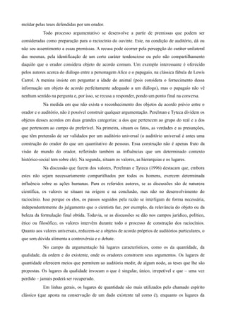 moldar pelas teses defendidas por um orador.
Todo processo argumentativo se desenvolve a partir de premissas que podem ser
consideradas como preparação para o raciocínio do ouvinte. Este, na condição de auditório, dá ou
não seu assentimento a essas premissas. A recusa pode ocorrer pela percepção do caráter unilateral
das mesmas, pela identificação de um certo caráter tendencioso ou pelo não compartilhamento
daquilo que o orador considera objeto de acordo comum. Um exemplo interessante é oferecido
pelos autores acerca do diálogo entre a personagem Alice e o papagaio, na clássica fábula de Lewis
Carrol. A menina insiste em perguntar a idade do animal (pois considera o fornecimento dessa
informação um objeto de acordo perfeitamente adequado a um diálogo), mas o papagaio não vê
nenhum sentido na pergunta e, por isso, se recusa a responder, pondo um ponto final na conversa.
Na medida em que não exista o reconhecimento dos objetos de acordo prévio entre o
orador e o auditório, não é possível construir qualquer argumentação. Perelman e Tyteca dividem os
objetos desses acordos em duas grandes categorias: a dos que pertencem ao grupo do real e a dos
que pertencem ao campo do preferível. Na primeira, situam os fatos, as verdades e as presunções,
que têm pretensão de ser validados por um auditório universal (o auditório universal é antes uma
construção do orador do que um quantitativo de pessoas. Essa construção não é apenas fruto da
visão de mundo do orador, refletindo também as influências que um determinado contexto
histórico-social tem sobre ele). Na segunda, situam os valores, as hierarquias e os lugares.
Na discussão que fazem dos valores, Perelman e Tyteca (1996) destacam que, embora
estes não sejam necessariamente compartilhados por todos os homens, exercem determinada
influência sobre as ações humanas. Para os referidos autores, se as discussões são de natureza
científica, os valores se situam na origem e na conclusão, mas não no desenvolvimento do
raciocínio. Isso porque os elos, os passos seguidos pela razão se interligam de forma necessária,
independentemente do julgamento que o cientista faz, por exemplo, da relevância do objeto ou da
beleza da formulação final obtida. Todavia, se as discussões se dão nos campos jurídico, político,
ético ou filosófico, os valores intervêm durante todo o processo de construção dos raciocínios.
Quanto aos valores universais, reduzem-se a objetos de acordo próprios de auditórios particulares, o
que sem dúvida alimenta a controvérsia e o debate.
No campo da argumentação há lugares característicos, como os da quantidade, da
qualidade, da ordem e do existente, onde os oradores constroem seus argumentos. Os lugares de
quantidade oferecem meios que permitem ao auditório medir, de algum nodo, as teses que lhe são
propostas. Os lugares da qualidade invocam o que é singular, único, irrepetível e que – uma vez
perdido – jamais poderá ser recuperado.
Em linhas gerais, os lugares de quantidade são mais utilizados pelo chamado espírito
clássico (que aposta na conservação de um dado existente tal como é), enquanto os lugares da
 