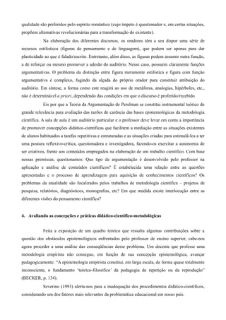 qualidade são preferidos pelo espírito romântico (cujo ímpeto é questionador e, em certas situações,
propõem alternativas revolucionárias para a transformação do existente).
Na elaboração dos diferentes discursos, os oradores têm a seu dispor uma série de
recursos estilísticos (figuras de pensamento e de linguagem), que podem ser apenas para dar
plasticidade ao que é falado/escrito. Entretanto, além disso, as figuras podem assumir outra função,
a de reforçar ou mesmo promover a adesão do auditório. Nesse caso, possuem claramente funções
argumentativas. O problema da distinção entre figura meramente estilística e figura com função
argumentativa é complexo, fugindo da alçada do próprio orador para constituir atribuição do
auditório. Em síntese, a forma como este reagirá ao uso de metáforas, analogias, hipérboles, etc.,
não é determinável a priori, dependendo das condições em que o discurso é proferido/recebido
Eis por que a Teoria da Argumentação de Perelman se constitui instrumental teórico de
grande relevância para avaliação das razões de carência das bases epistemológicas da metodologia
científica. A sala de aula é um auditório particular e o professor deve levar em conta a importância
de promover concepções didático-científicas que facilitem a mediação entre as situações existentes
de alunos habituados a tarefas repetitivas e estruturadas e as situações criadas para estimulá-los a ter
uma postura reflexivo-crítica, questionadora e investigadora, fazendo-os exercitar a autonomia de
ser criativos, frente aos conteúdos empregados na elaboração de um trabalho científico. Com base
nessas premissas, questionamos: Que tipo de argumentação é desenvolvido pelo professor na
aplicação e análise de conteúdos científicos? É estabelecida uma relação entre as questões
apresentadas e o processo de aprendizagem para aquisição de conhecimentos científicos? Os
problemas da atualidade são focalizados pelos trabalhos de metodologia científica – projetos de
pesquisa, relatórios, diagnósticos, monografias, etc? Em que medida existe interlocução entre as
diferentes visões do pensamento científico?
4. Avaliando as concepções e práticas didático-científico-metodológicas
Feita a exposição de um quadro teórico que ressalta algumas contribuições sobre a
questão dos obstáculos epistemológicos enfrentados pelo professor de ensino superior, cabe-nos
agora proceder a uma análise das conseqüências desse problema. Um docente que professe uma
metodologia empirista não consegue, em função de sua concepção epistemológica, avançar
pedagogicamente. “A epistemologia empirista constitui, em larga escala, de forma quase totalmente
inconsciente, o fundamento ‘teórico-filosófico’ da pedagogia de repetição ou da reprodução”
(BECKER, p. 134).
Severino (1993) alerta-nos para a inadequação dos procedimentos didático-científicos,
considerando um dos fatores mais relevantes da problemática educacional em nosso país.
 