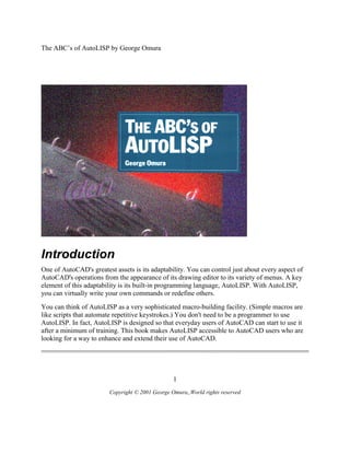 The ABC’s of AutoLISP by George Omura
1
Copyright © 2001 George Omura,,World rights reserved
Introduction
One of AutoCAD's greatest assets is its adaptability. You can control just about every aspect of
AutoCAD's operations from the appearance of its drawing editor to its variety of menus. A key
element of this adaptability is its built-in programming language, AutoLISP. With AutoLISP,
you can virtually write your own commands or redefine others.
You can think of AutoLISP as a very sophisticated macro-building facility. (Simple macros are
like scripts that automate repetitive keystrokes.) You don't need to be a programmer to use
AutoLISP. In fact, AutoLISP is designed so that everyday users of AutoCAD can start to use it
after a minimum of training. This book makes AutoLISP accessible to AutoCAD users who are
looking for a way to enhance and extend their use of AutoCAD.
 
