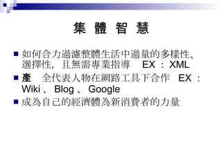 集  體  智  慧 如何合力過濾整體生活中過量的多樣性、選擇性，且無需專業指導  EX ： XML 生產全代表人物在網路工具下合作  EX ： Wiki 、 Blog 、 Google 成為自己的經濟體為新消費者的力量 