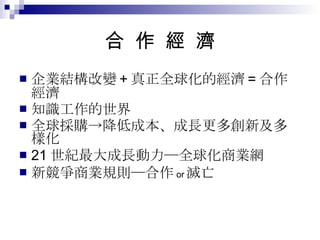 合  作  經  濟 企業結構改變 + 真正全球化的經濟 = 合作經濟 知識工作的世界 全球採購->降低成本、成長更多創新及多樣化 21 世紀最大成長動力─全球化商業網 新競爭商業規則─合作 or 滅亡 
