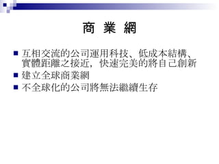 商  業  網 互相交流的公司運用科技、低成本結構、實體距離之接近，快速完美的將自己創新 建立全球商業網 不全球化的公司將無法繼續生存 