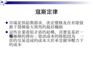 寇斯定律 市場是供給與需求、決定價格及在有限資源下發揮最大效用的最好機制 這些企業看似矛盾的結構，其實是基於一些極棒的理由：資訊成本的降低因為每一次的交易造成的成本大於承受競爭壓力下的成本 