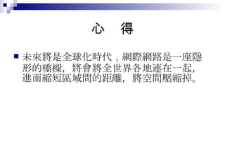 心  得 未來將是全球化時代 ， 網際網路是一座隱形的橋樑，將會將全世界各地連在一起，進而縮短區域間的距離，將空間壓縮掉。 