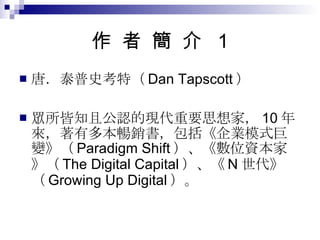 作  者  簡  介  1 唐．泰普史考特（ Dan Tapscott ） 眾所皆知且公認的現代重要思想家， 10 年來，著有多本暢銷書，包括《企業模式巨變》（ Paradigm Shift ）、《數位資本家》（ The Digital Capital ）、《 N 世代》（ Growing Up Digital ）。 