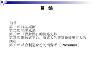 目  錄 前言 第一章 維基經濟 第二章 完美風暴 第三章 「點對點」的開路先鋒 第四章 開放式平台，讓眾人的智慧碰撞出更大的創意 第五章 結合製造身份的消費者（ Prosumer ） 