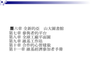 第六章 全新的亞歷山大圖書館 第七章 參與者的平台 第八章 全球工廠平面圖 第九章 維基工作站 第十章 合作的心智樣貌 第十一章 維基經濟參加者手冊  