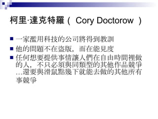 柯里‧達克特羅（ Cory Doctorow ）  一家濫用科技的公司將得到教訓   他的問題不在盜版，而在能見度  任何想要提供事情讓人們在自由時間裡做的人，不只必須與同類型的其他作品競爭…還要與滑鼠點幾下就能去做的其他所有事競爭   