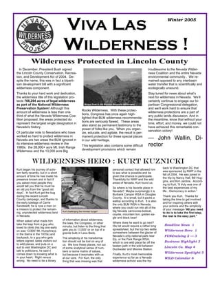 VIVA LAS                                                                                 Winter 2005




                                      WILDERNESS !
            Wilderness Protected in Lincoln County
  In December, President Bush signed                                                                             troublesome to the Nevada Wilder-
the Lincoln County Conservation, Recrea-                                                                         ness Coalition and the entire Nevada
tion, and Development Act of 2004. De-                                                                           environmental community . We re-
spite the name, this was in fact a biparti-                                                                      mained opposed to any interbasin
san development bill with a significant                                                                          water transfer that is scientifically and
wilderness component.                                                                                            ecologically unsound.
Thanks to your hard work and dedication,                                                                         Stay tuned for news about what’s
the wilderness title of this legislation pro-                                                                    next for wilderness in Nevada. We’ll
tects 768,294 acres of legal wilderness                                                                          certainly continue to engage our bi-
as part of the National Wilderness                          Moapa Peak in the Mormon Mountain Wilderness         partisan Congressional delegation,
Preservation System! Although this                                                                               and we’ll work hard to ensure that
                                                         Rocks Wilderness. With these protec-
amount of wilderness is less than one                                                                            wilderness protections are a part of
                                                         tions, Congress has once again high-
third of what the Nevada Wilderness Coa-                                                                         any public lands discussion. And in
                                                         lighted that BLM wilderness recommenda-
lition proposed, the areas protected do                                                                          the meantime, know that without your
                                                         tions are seriously flawed. These areas
represent the largest single designation in                                                                      time, effort, and money, we could not
                                                         also stand as permanent testimony to the
Nevada's history.                                                                                                have achieved this remarkable con-
                                                         power of folks like you. When you organ-
                                                                                                                 servation victory!
Of particular note to Nevadans who have                  ize, educate, and agitate, the result is per-
worked so hard to protect wilderness in
Nevada are two areas the BLM ignored in
                                                         manent protection for these special places
                                                         in our wild heritage.                                   — John Wallin, Di-
its intensive wilderness review in the
1980s: the 28,000+ acre Mt. Irish Range
                                                         This legislation also contains some difficult           rector
                                                         development provisions which remain
Wilderness and the 13,000 acre Big


             Wilderness Hero : Kurt Kuznicki
                                                                                                                            back to Washington DC that
Kurt began his journey of activ-                                                    personal contact that allowed him
                                                                                                                            was sponsored by NWP in the
ism fairly recently, but in a short                                                 to see what is possible and be
                                                                                                                            fall of 2004. He was joined in
amount of time he has made his                                                      given the chance to participate.
                                                                                                                            the trip by Nancy Hall, Bill Hug-
presence known and in fact if                                                       Thankfully for NWP and the wild
                                                                                                                            gins, and Kim Jardine. Accord-
you asked most people they                                                          areas of Nevada, Kurt found us.
                                                                                                                            ing to Kurt, “It truly was one of
would tell you that he must be
                                                                                    So where is his favorite place in       the best experiences of my
an old pro from the “good old
                                                                                    Nevada? Maybe surprisingly it is        life…Democracy in action.”
days”. In fact Kurt got the bug
                                                                                    Burbank Canyon WSA in Douglas
during the recent Lincoln                                                                                                   Thank you Kurt. Thanks for
                                                                                    County. It is small, but it packs a
County campaign, and thanks to                                                                                              taking the time to get involved
                                                                                    wallop according to Kurt. It is also
the early tutelage of Carrie                                                                                                and for inspiring others with
                                                                                    the only BLM WSA in Nevada,
Sandstedt, he is now a man on                                                                                               your actions and the simplicity
                                                                                    where you could run into all of the
a mission to protect the remain-                                                                                            of your message-”All you need
                                      Kurt challenging the monster burger!          big Nevada carnivores-bobcat,
ing, unprotected wilderness land                                                                                            to do is to take the first step,
                                                                                    coyote, mountain lion, golden ea-
in Nevada.                                                                                                                  the rest is the easy part.”
                                                                                    gle and black bear!
When asked what made him              of information about wilderness,
                                      the laws, the Congress, or other              Where does he want to go next?
take the leap from a guy who                                                                                                 Headline News 1
                                      minutia, but listen to the thing that         His list would require a rather long
loved to climb (his big one early
                                      gets you to 13,000’ or on top of a            spreadsheet, but the top two settle      Wilderness Hero 1
on was 13,900’ Mt. Humphreys
                                      granite bulb in Lava Beds.                    somewhere between the glacier of
in the Sierra in the 1970s) and
backpack, to a guy who gets
                                                                                    Nevada’s only national park near         FUNdraising 2 — 3
                                      The simplicity of his transforma-             Ely, or the Park Range WSA,
letters signed, takes visitors out    tion should not be lost on any of                                                      Business Highlight 3
                                                                                    which is one wild place far off the
to wild places, and puts on a         us. We love these places, not out             beaten path in the wild between          Lincoln Co. Map 4
suit to visit Washington DC and       of some analytical sense of num-              Duckwater and Moores Station.
talk to politicians, he said it       bers or some matrix of values,
comes down to knowing what is                                                       Finally, Kurt’s most memorable
                                                                                                                             Wilderness Spotlight 5
                                      but because it resonates with us
in your heart. Right versus           at our core. For Kurt, the only               experience so far as a Nevada            WILD Calendar 6
wrong. No need to be a library        thing that was missing was that               wilderness activist was the trip
 