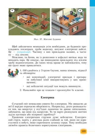 109
Ùîá  çàáåçïå÷èòè ìåøêàíö³â óñ³ì íåîáõ³äíèì,  äî áóäèíê³â  ïðî­
êëàäàþòü  òåïëîòðàñè,  òðóáè âîäîãîíó, ïîòóæí³ åëåêòðè÷í³ êàáåë³.
Öå  — êî­ìóí³êàö³¿.  ×àñòèíó  ç  íèõ ïðîêëàäåíî íàçîâí³,  à части-
ну  — ï³ä  çåìëåþ.
Ìîæëèâî,  òè áà÷èâ, ÿê ³ç  ðîçêîëèíè â àñôàëüò³  виòікає  âîäà  ÷è 
âèõîäèòü ïàðà.  Öå îçíà÷àº, ùî  ïîøêîäæåíî  ïðîêëàäåíó  ï³ä  çåìëåþ
òðóáó âîäîïîñòà÷àííÿ. Äî òàêèõ  ì³ñöü  êðàùå íå íàáëèæàòèñÿ,  òîìó 
ùî ´ðóíò ìîæå  ïðîâàëèòèñÿ.
1. Îá'ºäíàéòåñü  ó  3 ãðóïè  (êóõíÿ, ванна кімната, ï³äвал)
та обговоріть:
яê³ êîìóí³êàö³¿, електричні ïðèëàäè  і ïðåïàðà­•	
òè  ïîáóòîâî¿  õ³ì³¿ âèêîðèñòîâóþòü  ó  öèõ ïðèì³­
ùåííÿõ;
яê³ íåáåçïå÷í³ ñèòóàö³¿ òàì ìîæóòü  âèíèêíóòè.•	
2. Намалюйте про  це ïëàêàòè ³  ïðåçåíòóéòå ¿õ  êëàñîâ³.
Åëå­ê­ò­ðè­êà
Ñó÷àñíèé  ñâ³ò íåìîæëèâî óÿâèòè áåç  åëåêòðèêè.  Ìè  çâèêàºìî äî 
íå¿ й  нерідко  âòðà÷àºìî îáåðåæí³ñòü. Íàïðèêëàä,  äåõòî ðîçâàæàºòü­
ñÿ  òèì,  ùî âèêðó÷óº ó  ï³ä’¿çäàõ  ëàìïî÷êè  ÷è  çðèâàº ñâ³òèëüíèêè,
çàáóâàþ÷è,  ùî âîíè  ï³ä íàïðóãîþ. Òо ÷è âàðòî ðèçèêóâàòè  æèòòÿì 
задля  ïóñòîù³â àáî ì³çåðíîãî  çàðîá³òêó?
Óðàæåííÿ  åëåêòðè÷íèì ñòðóìîì äóæå íåáåçïå÷íå. Åëåêòðè÷­
íèé  ñòðóì,  íàâ³òü  ó äåê³ëüêà ðàç³â ñëàáøèé çà òîé, ÿêèì ìè êîðè­
ñòóºìîñÿ  â  ïîáóò³,  ìîæå ñïðè÷èíèòè  çóïèíêó ñåðöÿ. Òîìó íåîáõ³äíî 
çàñâî¿òè  ïðàâèëà áåçïå÷íîãî êîðèñòóâàííÿ  åëåêòðèêîþ.
à á
Ìàë. 37. Æèòëîâ³ áóäèíêè
 