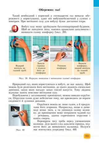 111
Îáå­ðåæ­íî: ãàç!
Òàêèé  íåîáõ³äíèé  ³ êîðèñíèé  ó  ãîñïîäàðñòâ³  ãàç  âèìàãàº îáå­
ðåæíîñò³ ó êîðèñòóâàíí³,  àäæå â³í âèáóõîíåáåçïå÷íèé  ó ñóì³ø³  ç
ïîâ³òðÿì. Ïðè âèò³êàíí³  ãàçó äëÿ  âèáóõó áóâàº äîñòàòíüî ³ñêðè.
Âèáóõ ãàçó ìîæå  çðóéíóâàòè áàãàòîêâàðòèðíèé  áóäèíîê.
Ùîá íå  çàïîä³ÿòè ëèõà,  íàâ÷èñь  ïðàâèëüíî  çàïàëþâàòè ³ 
âèìèêàòè  ãàçîâó êîíôîðêó  (ìàë. 39).
Ïðèðîäíèé ãàç, ÿêèì êîðèñòóються  в ïîáóò³,  íå ìàº  çàïàõó.  Ùîá 
ìîæíà áóëî ðîçï³çíàòè  éîãî âèò³êàííÿ,  äî íüîãî äîäàþòü  ñïåö³àëüí³ 
äîì³øêè,  запах яких íàãàäóє çàïàõ ãíèëî¿ êàïóñòè. Òîìó ëþäèíà 
â³ä÷óâàº íàâ³òü  íåâåëèêå âèò³êàííÿ ãàçó.
Ïåðåáóâàþ÷è ó  çàãàçîâàíîìó  ïðèì³ùåíí³,  ìîæна  øâèäêî îòðó¿òè­
ñÿ. Îòðóºííÿ ãàçîì äóæå íåáåçïå÷íå òîìó,  ùî  ïðèçâодить äî âòðàòè 
ñâ³äîìîñò³  é çóïèíêè äèõàííÿ.
Îòðó¿òèñÿ  ìîæíà íå ëèøå  ãàçîì,  à  é ïðîäóê­
òàìè  éîãî  çãîðÿííÿ. Íàïðèêëàä, ÿêùî â äèìî­
õîä³ íåìàº òÿãè,  à òè óâ³ìêíóâ  ãàçîâó êîëîí­
êó,  äî  ïðèì³ùåííÿ  ìîæå  ïîòðàïèòè  ÷àäíèé ãàç
—  ðå÷îâèíà, çäàòíà ñïðè÷èíèòè îòðóºííÿ  ³ 
íàâ³òü  ñìåðòü.
Ïåðåâ³ðÿòè òÿãó òðåáà  ïåðåä óâ³ìêíåííÿì 
êîëîíêè. Äëÿ öüîãî ñë³ä  çàïàëèòè ñ³ðíèêà, ï³ä­
íåñòè  éîãî äî âèìêíåíîãî  ïàëüíèêà. Ïîëóì’ÿ
має  âòÿãíóòèñь  уñåðåäèíó  (ìàë. 40).Ìàë. 40
Ìàë. 39. Ïîðÿäîê âìèêàííÿ  ³ âèìèêàííÿ ãàçîâî¿ êîíôîðêè
В³äêðèé
âåíòèëü  íà 
ãàçîâ³é  òðóá³
Вèìêíè 
êîíôîðêó,
çàêðèé  âåíòèëü
íà  ãàçîâ³é
òðóá³
Уâ³ìêíè 
êîíôîðêó
Зàïàëè 
ñ³ðíèêà 
³  ï³äíåñè 
éîãî äî 
êîíôîðêè
 