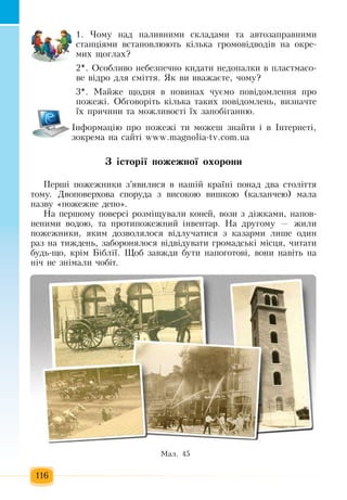 116
1.  ×îìó íàä  ïàëèâíèìè ñêëàäàìè òà àâòîçàïðàâíèìè 
ñòàíö³ÿìè âñòàíîâëþþòü  ê³ëüêà  ãðîìîâ³äâîä³â íà îêðå­
ìèõ  ùîãëàõ?
2*. Îñîáëèâî íåáåçïå÷íî êèäàòè íåäîïàëêè â  ïëàñòìàñî­
âå â³äðî äëÿ  ñì³òòÿ. ßê âè  вважаºòå, ÷îìó?
3*.  Ìàéæå ùîäíÿ  â íîâèíàõ ÷óºìî  ïîâ³äîìëåííÿ ïðî 
ïîæåæ³. Îáãîâîð³òü  ê³ëüêà òàêèõ ïîâ³äîìëåíü,  âèçíà÷òå 
¿õ ïðè÷èíè òà ìîæливості їх  çàïîá³ãанню.
²íôîðìàö³þ ïðî  ïîæåæ³ òè ìîæåø  çíàéòè ³ â ²íòåðíåò³,
çîêðåìà íà ñàéò³  www.magnolia-tv.com.ua
Ç ³ñòîð³¿ ïîæåæíî¿ îõîðîíè
Ïåðø³  ïîæåæíèêè  ç’ÿâèëèñÿ  â íàø³é  êðà¿í³  ïîíàä äâà ñòîë³òòÿ
òîìó. Äâîïîâåðõîâа  ñïîðóäа ç  âèñîêîþ вишкîþ (каланчею) мала
назву «ïîæåæíе  äåïî».
Íà  ïåðøîìó  ïîâåðñ³ ðîçì³ùóâàëè êîíåé, âîçè  ç  ä³æêàìè,  íàïîâ­
íåíèìè âîäîþ,  òà  ïðîòèïîæåæíèé  ³íâåíòàð. Íà äðóãîìó  — æèëè 
ïîæåæíèêè, ÿêèì äîçâîëÿëîñÿ  â³äëó÷àòèñÿ ç  êàçàðìè ëèøå îäèí 
ðàç  íà òèæäåíü, çàáîðîíÿëîñÿ  â³äâ³äóâàòè  ãðîìàäñüê³ ì³ñöÿ, ÷èòàòè 
áóäü-ùî,  êð³ì  Á³áë³¿.  Ùîá  çàâæäè áóòè íàïîãîòîâ³,  âîíè íàâ³òü  íà 
í³÷  íå  çí³ìàëè  ÷îá³ò.
Ìàë. 45
 