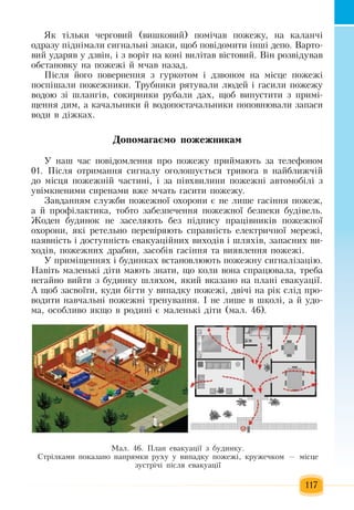 117
ßê ò³ëüêè  ÷åðãîâèé (âèøêîâèé) ïîì³÷àâ  ïîæåæó,  íà êàëàí÷і
îäðàçó  ï³äí³ìàëè ñèãíàëüí³  çíàêè,  ùîá  ïîâ³äîìèòè ³íø³ äåïî. Âàðòî­
âèé  óäàðÿâ ó äçâ³í,  ³  ç  âîð³ò  на коні  âèë³òàâ â³ñòîâèé. Â³í ðîçâ³äóâàâ 
îáñòàíîâêó íà  ïîæåæ³ й ì÷àâ íàçàä.
Ï³ñëÿ éîãî  ïîâåðíåííÿ ç ãóðêîòîì ³ äçâîíîì íà ì³ñöå  ïîæåæ³ 
ïîñï³øàëè  ïîæåæíèêè. Òðóáíèêè ðÿòóâàëè ëþäåé  ³  ãàñèëè  ïîæåæó 
водою  ç³ øëàíã³â,  ñîêèðíèêè ðóáàëè äàõ,  ùîá âèïóñòèòè  ç ïðèì³­
ùåííÿ  äèì,  à êà÷àëüíèêè  é  âîäîïîñòà÷àëüíèêè  ïîïîâíþâàлè  çàïàñè 
âîäè â ä³æêàõ.
Äî­ïî­ìà­ãàºìî ïî­æåæ­íè­êàì
У наш  час ïîâ³äîìëåííÿ ïðî  ïîæåæó  ïðèéìàþòü çà òåëåôîíîì 
01. Ï³ñëÿ  îòðèìàííÿ  ñèãíàëó îãîëîøóºòüñÿ  òðèâîãà â íàéáëèæ÷³é
äî ì³ñöÿ ïîæåæí³é ÷àñòèí³,  ³  çà  ï³âõâèëèíè  ïîæåæí³ àâòîìîá³ë³  ç
óâ³ìêíåíèìè ñèðåíàìè  вæå ì÷àòü ãàñèòè  ïîæåæó.
Завданням сëóæáи ïîæåæíî¿ îõîðîíè  є  íå ëèøå  ãàñ³ííÿ ïîæåæ,
à й  ïðîô³ëàêòèêа,  òîáòî забезпеченнÿ ïîæåæíîї  áåçïåêи  áóä³âåëü.
Æîäåí áóäèíîê íå  çàñåëÿютü  áåç ï³äïèñó  ïðàö³âíèê³â  ïîæåæíî¿ 
îõîðîíè, ÿê³ ðåòåëüíî  ïåðåâ³ðÿþòü  ñïðàâí³ñòü  åëåêòðè÷íî¿ ìåðåæ³,
íàÿâí³ñòü  ³ äîñòóïí³ñòü  åâàêóàö³éíèõ  âèõîä³â ³ øëÿõ³â, çàïàñíèõ  âè-
õîä³â, ïîæåæíèõ  äðàáèí, çàñîá³â  ãàñ³ííÿ  òà âèÿâëåííÿ ïîæåæ³.
У ïðèì³ùåííÿõ  ³ áóäèíêàõ  âñòàíîâëþюòь  ïîæåæíу  ñèãíàë³çàö³ю.
Íàâ³òü  ìàëåíüê³ ä³òè  мають  çíàòè,  ùî êîëè âîíà ñïðàöþâàëà,  òðåáà 
íåãàéíî âèéòè  ç  áóäèíêó øëÿõîì, ÿêèé  âêàçàíî íà  ïëàí³ åâàêóàö³¿.
À ùîá засвоїти,  êóäè á³ãòè ó âèïàäêó  ïîæåæ³,  äâ³÷³ íà ð³ê ñë³ä  ïðî­
âîäèòè íàâ÷àëüí³  ïîæåæí³ òðåíóâàííÿ.  ² íå ëèøå â øêîë³,  à  é  óäî­
ìà,  îñîáëèâî  ÿêùî â ðîäèí³ º ìàëåíüê³ ä³òè  (ìàë. 46).
Ìàë. 46. Ïëàí åâàêóàö³¿  ç  áóäèíêó.
Ñòð³ëêàìè  ïîêàçàíî íàïðÿìêè ðóõó ó âèïàäêó  ïîæåæ³,  êðóæå÷êîì  —  ì³ñöå 
çóñòð³÷³  ï³ñëÿ  åâàêóàö³¿
 
