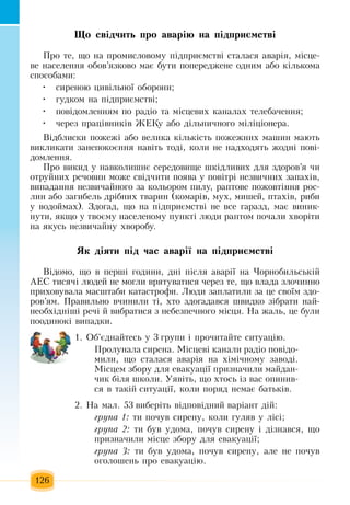126
Що свідчить про аварію на підприємстві
Ïðî òå,  ùî íà  ïðîìèñëîâîìó  ï³äïðèºìñòâ³ ñòàëàñÿ  àâàð³ÿ,  ì³ñöå­
âå íàñåëåííÿ  îáîâ’ÿçêîâî ìàº áóòè  ïîïåðåäæåíå îäíèì àáî ê³ëüêîìà 
ñïîñîáàìè:
ñèðåíîþ öèâ³ëüíî¿ îáîðîíè;•	
ãóäêîì íà  ï³äïðèºìñòâ³;•	
ïîâ³äîìëåííÿì  ïî ðàä³î  та  ì³ñöåâèх êàíàëàх òåëåáà÷åííÿ;•	
÷åðåç ïðàö³âíèê³â  ÆÅÊó àáî ä³ëüíè÷íîãî ì³ë³ö³îíåðà.•	
Â³äáëèñêè  ïîæåæ³ àáî âåëèêà ê³ëüê³ñòü ïîæåæíèõ  ìàøèí ìàþòü
âèêëèêàòè  çàíåïîêîºííÿ  íàâ³òü  òîä³,  êîëè íå íàäõîäяòü æîäíі ïîâ³­
äîìëåíня.
Ïðî âèêèä ó íàâêîëèøíº ñåðåäîâèùå øê³äëèâèõ  äëÿ çäîðîâ’ÿ  чи
îòðóéíèõ  ðå÷îâèí ìîæå ñâ³ä÷èòè  ïîÿâà ó  ïîâ³òð³  незвичнèõ çàïàõ³â,
âèïàäàííÿ  íåçâè÷àéíîãî  çà êîëüîðîì  ïèëó,  ðàïòîâå  ïîæîâò³ííÿ  ðîñ­
ëèí àáî  çàãèáåëü  äð³áíèõ  òâàðèí  (êîìàð³â,  ìóõ,  ìèøåé,  птахів,  ðèáè 
ó âîäîéìàõ). Çäîãàä,  ùî íà  ï³äïðèºìñòâ³ íå âñå  ãàðàçä,  ìàº âèíèê­
íóòè, ÿêùî ó òâîºìó íàñåëåíîìó  ïóíêò³ ëþäè ðàïòîì  ïî÷àëè  õâîð³òè 
íà  ÿêóñü  íåçâè÷àéíó  õâîðîáó.
ßê ä³ÿòè ï³ä ÷àñ àâàð³¿ íà ï³äïðèºìñòâ³
Â³äîìî,  ùî â  ïåðø³  ãîäèíè,  äí³  ï³ñëÿ  àâàð³¿ íà ×îðíîáèëüñüê³é
ÀÅÑ  òèñÿ÷³ ëþäåé  íå ìîãëè âðÿòóâàòèñÿ ÷åðåç  òå,  ùî âëàäà  çëî÷èííî 
ïðèõîâóâàëà ìàñøòàáè êàòàñòðîôè.  Ëþäè  çàïëàòèëè  çà  öå ñâî¿ì  çäî­
ðîâ’ÿì. Ïðàâèëüíî â÷èíèëè ò³, õòî  çäîãàäàâñÿ  øâèäêî  ç³áðàòè íàé­
íåîáõ³äí³ø³ ðå÷³  é  âèáðàòèñÿ ç  íåáåçïå÷íîãî ì³ñöÿ. Íà  æàëü, öå áóëè 
ïîîäèíîê³ âèïàäêè.
1.  Об'єднайтесь  у 3  групи і  прочитайте ситуацію.
Ïðîëóíàëà ñèðåíà.  Ì³ñöåâ³ êàíàëè ðàä³î  ïîâ³äî­
ìèëè,  ùî ñòàëàñÿ  àâàð³ÿ  íà  õ³ì³÷íîìó  çàâîä³.
Ì³ñöåì  çáîðó äëÿ  åâàêóàö³¿  ïðèçíà÷èëè ìàéäàí­
÷èê á³ëÿ  øêîëè.  Óÿâіть,  ùî хтось  із  вас  îïèíèв­
ñÿ  â òàê³é  ñèòóàö³¿,  êîëè  ïîðÿä íåìàº áàòüê³â.
2. Íà ìàë. 53  âèáåðіть  відповіднèé  âàð³àíò ä³é:
група 1: ти ïî÷óâ ñèðåíó,  êîëè  ãóëÿâ ó ë³ñ³;
група 2: òè áóâ óäîìà, ïî÷óâ ñèðåíó ³ ä³çíàâñÿ,  ùî 
ïðèçíà÷èëè ì³ñöå  çáîðó äëÿ  åâàêóàö³¿;
група 3: òè áóâ óäîìà, ïî÷óâ ñèðåíó,  àëå íå  ïî÷óâ 
îãîëîøåíü ïðî åâàêóàö³þ.
 