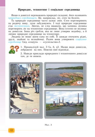 12
Ïðèðîäíå, òåõíîãåííå ³ ñîö³àëüíå ñåðåäîâèùа
ßêùî â äîâê³ëë³  ïåðåâàæàþòü ïðèðîäí³ ñêëàäîâ³, éîãî íàçèâàþòü
ïðè­ðîä­íèì ñå­ðå­äî­âè­ùåì.  Öå,  íàïðèêëàä,  ë³ñ,  ñòåï ÷è áîëîòî.
Òà  ïðèðîäíå ñåðåäîâèùå часто çàçíàº  çì³í. Ñòåï ïåðåòâîðþюòü
íà ðîäþ÷ó íèâó,  ëóêè  çàáóäîâóþòü.  ²  тоді ïðèðîäíå ñåðåäîâèùå 
ñòàº  òåõ­íî­ãåí­íèì.  Звісно,  íå  слід вважати,  ùî  õàòèíêà ë³ñíèêà 
ïåðåòâîðèòü  ë³ñ íà òåõíîãåííå ñåðåäîâèùå. Âîíà ³ñòîòíî íå âïëèâàº 
íà äîâê³ëëÿ. Інша річ  ãðåáëÿ,  яка не лише  óòâîðþº âîäîéìу,  à  é
çì³íþº  ïðèðîäíå ñåðåäîâèùå íà òåõíîãåííå.
Ëþäèíà íå ìîæå  æèòè ñàìà  ïî ñîá³. ¯¿  çàâæäè îòî÷óþòü  ð³äíі,
äðóç³, çíàéîì³ òà íåçíàéîìö³. Ðàçîì âîíè óòâîðþþòü ñîö³àëü­íå
ñå­ðå­äî­âè­ùå (â³ä  «ñîö³óì» — «ñóñï³ëüñòâî»).
1. Ïðîàíàë³çóé  ìàë. 3 (à,  á,  â). Íàçâè âèäè äîâê³ëëÿ,
çîáðàæåí³  íà íèõ. Ïîÿñíè ñâої  âідповіді.
2. Íàведè  ïðèêëàäè  ïðèðîäíîãî ³ òåõíîãåííîãî äîâê³ëëÿ
òàì,  äå òè  æèâåø.
Ìàë. 3
а
в
б
 