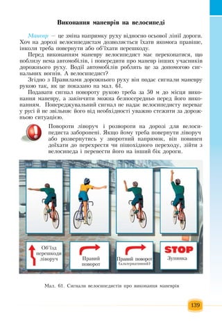 139
Âè­êî­íàí­íÿ ìà­íåâð³â íà âå­ëî­ñè­ïåä³
Ìà­íåâð — öå  çì³íà íàïðÿìêó ðóõó â³äíîñíî îñüîâî¿ ë³í³¿ äîðîãè.
Õî÷  íà äîðîç³ âåëîñèïåäèñòàì äîçâîëÿºòüñÿ  ¿õàòè  ÿêîìîãà  ïðàâ³øå,
³íêîëè òðåáà  ïîâåðíóòè àáî îá’¿õàòè  ïåðåøêîäó.
Ïåðåä âèêîíàííÿì ìàíåâðó âåëîñèïåäèñò ìàº  ïåðåêîíàòèñÿ,  ùî 
ïîáëèçó íåìà àâòîìîá³ë³â,  ³  ïîïåðåäèòè  ïðî ìàíåâð ³íøèõ  ó÷àñíèê³â 
äîðîæíüîãî ðóõó. Âîä³¿ àâòîìîá³ë³â ðîáëÿòü öå  çà äîïîìîãîþ  ñèã­
íàëüíèõ  âîãí³â.  À âåëîñèïåäèñò?
Çã³äíî  ç Ïðàâèëàìè äîðîæíüîãî ðóõó â³í  ïîäàº ñèãíàëè ìàíåâðó 
ðóêîþ  òàê, ÿê  öå  ïîêàçàíî íà ìàë. 61.
Ïîäàâàòè ñèãíàë  ïîâîðîòó ðóêîþ  òðåáà  çà  50  ì äî ì³ñöÿ  âèêî­
íàííÿ  ìàíåâðó,  à  çàê³í÷èòè ìîæíà áåçïîñåðåäíüî  ïåðåä  éîãî âèêî­
íàííÿì.   Ïîïåðåäæóâàëüíèé  ñèãíàë íå íàäàº âåëîñèïåäèñòó  ïåðåâàã
ó ðóñ³  é  íå  çâ³ëüíÿº  éîãî â³ä íåîáõ³äíîñò³ óâàæíî ñòåæèòè  çà äîðîæ­
íüîþ  ñèòóàö³ºþ.
Ïîâîðîòè ë³âîðó÷  ³ ðîçâîðîòè íà  дорозі для âåëîñè­
ïåäиста çàáîðîíåíі. ßêùî йому треба ïîâåðíóòè ë³âîðó÷
àáî ðîçâåðíóòèñь ó  çâîðîòíèé  íàïðÿìîê,  â³í  ïîâèíåí 
äî¿õàòè äî  ïåðåõðåñòÿ  чи ï³øîõ³äíîãî  ïåðåõîäó, ç³éòè  ç
âåëîñèïåäà ³  ïåðåâåñòè  éîãî íà ³íøèé  á³ê äîðîãè.
Ìàë. 61. Ñèãíàëè âåëîñèïåäèñò³â  ïðî âèêîíàííÿ  ìàíåâð³â
Îá’¿çä 
ïåðåøêîäè 
ë³âîðó÷ Ïðàâèé ïîâîðîò
(àëüòåðíàòèâíèé)
Ïðàâèé
ïîâîðîò
Çóïèíêà
 
