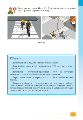 141
Розглянь  малюнки 63 (а, б).  Хто  з  велосипедистів  пору-
шує  Правила дорожнього руху?
Ìàë. 63
б
Підсумêè
Âåëîñèïåäèñò º âîä³ºì òðàíñïîðòíîãî  çàñîáó.
Êîæí³ ø³ñòü ãîäèí ó ñâ³ò³ òðàïëÿºòüñÿ ÄÒÏ çà ó÷àñòþ  âåëî­
ñèïåäèñòà.
Âåëîñèïåä  —  íåñò³éêèé  òðàíñïîðò ³ òîìó ìàº îáìåæåí³ 
ìîæëèâîñò³ äëÿ ïåðåâåçåííÿ ïàñàæèð³â òà âàíòàæó.
Ïåðåä âèêîíàííÿì  ïîâîðîòó  треба çà  50  ì  ïîäàòè ñèãíàë 
ðóêîþ.
Ïîâåðòàòè ë³âîðó÷  ³ ðîçâåðòàòèñÿ  íà âåëîñèïåä³  çàáîðî­
íåíî.  Ùîá âèêîíàòè  ö³ ìàíåâðè,  âåëîñèïåäèñò  ïîâèíåí  ç³éòè  ç
âåëîñèïåäà, ïåðåòíóòè äîðîãó  ÿê  ï³øîõ³ä â óñòàíîâëåíîìó äëÿ
öüîãî ì³ñö³,  à  відтак ïðîäîâæèòè ðóõ.
 