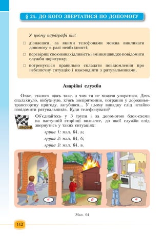 142
§ 24. ÄÎ ÊÎÃÎ ÇÂÅÐÒÀÒÈÑß ÏÎ ÄÎÏÎÌÎÃÓ
Аварійні служби
Îòæå, стаëîñÿ  ùîñü  òàêå, ç ÷èì òè íå ìîæåø óïîðàòèñя. Äåñü
ñïàëàõíóëî,  âèáóõíóëî, õòîñü çíåïðèòîìí³â, ïîòðàïèâ ó äîðîæíüî-
òðàíñïîðòíó  ïðèãîäó, çàãóáèâñÿ...  Ó  öüîìó âèïàäêó ñë³ä íåãàéíî 
ïîâ³äîìèòè ðÿòóâàëüíèê³â.  Êóäè  телефонуваòè?
Об'єднайтесь  у 3  групи і  зà äîïîìîãîþ  áëîê-ñõåìè 
на наступній  сторінці  âèçíà÷те,  äî  ÿêî¿ ñëóæáè  слід
çâåðíóòèñь ó  такèõ  ñèòóàö³ÿõ:
група 1: мал. 64, а;
група 2: мал. 64, б;
група 3: мал. 64, в.
Ó öüîìó ïàðàãðàô³ òè:
 	ä³çíàºøñÿ, çà  ÿêèìè òåëåôîíàìè ìîæíà âèêëèêàòè 
äîïîìîãó â ðàç³ íåîáõ³äíîñò³;
	 ïåðåâ³ðèø ñâîþ âèíàõ³äëèâ³ñòü  ³ âì³ííÿ  øâèäêî  ïîâ³äîìèòè 
ñëóæáè  ïîðÿòóíêó;
	 ïîòðåíóºøñÿ ïðàâèëüíî ñêëàäàòè  ïîâ³äîìëåííÿ ïðî 
íåáåçïå÷íó ñèòóàö³þ  ³ âçàºìîä³ÿòè  ç  ðÿòóâàëüíèêàìè.
Ìàë. 64  
вà б
 