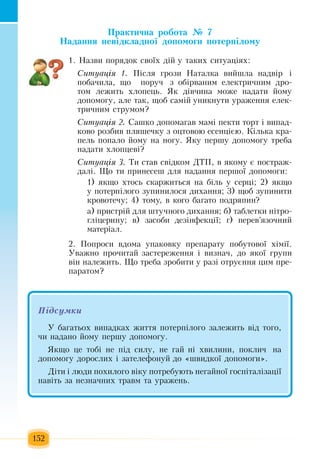 152
Практична робота № 7
Надання невідкладної допомоги потерпілому
1.  Назви  порядок своїх  дій  у таких  ситуаціях:
Ситуація 1.  Після грози  Наталка вийшла надвір і
побачила, що   поруч з  обірваним електричним дро-
том лежить хлопець.  Як дівчина може надати  йому
допомогу, але так, щоб самій  уникнути ураження  елек-
тричним струмом?
Ситуація 2. Ñàøêî  äîïîìàãàâ ìàì³  пекòè òîðò ³ âèïàä­
êîâî ðîçáèâ  ïëÿøå÷êó  ç  îöòîâîþ  åñåíö³ºþ.  Ê³ëüêà êðà­
ïåëü ïîïàëî  éîìó íà íîãó. ßêó  ïåðøó äîïîìîãó òðåáà 
íàäàòè  õëîïöåâ³?
Ситуація 3.  Ти став свідком  ДТП, в  якому є  постраж-
далі.  Ùî òè  ïðèíåñåø äëÿ  íàäàííÿ ïåðøî¿ äîïîìîãè:
1) ÿêùî  õòîñü  ñêàðæèòüñÿ  íà á³ëü  ó ñåðö³; 2) ÿêùî 
ó  ïîòåðï³ëîãî  çóïèíèëîñÿ  äèõàííÿ; 3)  ùîá  çóïèíèòè 
êðîâîòå÷ó; 4)  òîìó,  â êîãî áàãàòî  ïîäðÿïèí?
à) ïðèñòð³é  äëÿ  øòó÷íîãî äèõàííÿ;  á)  òàáëåòêè í³òðî­
ãë³öåðèíó;  â) çàñîáè äåç³íôåêö³¿; ã) ïåðåâ’ÿçî÷íèé
ìàòåð³àë.
2. Ïîïðîñè âäîìà óïàêîâêó  ïðåïàðàòó  ïîáóòîâî¿  õ³ì³¿.
Óâàæíî  ïðî÷èòàé çàñòåðåæåííÿ  ³ âèçíà÷,  äî  ÿêî¿  ãðóïè 
він  íàëåæèòü. Що треба  зробити у разі отруєння цим  пре-
паратом?
Підсумêè
Ó áàãàòüîõ  âèïàäêàõ æèòòÿ ïîтерпіëîãî  çàëåæèòü  â³ä òîãî,
÷è íàäàíî  éîìó  ïåðøó äîïîìîãó.
ßêùî  öå òîá³ íå  ï³ä ñèëó,  íå  ãàé  í³  õâèëèíè, ïîêëè÷  íà  
допомогу  äîðîñëèõ  ³  çàòåëåôîíóé  äî  «øâèäêî¿ äîïîìîãè».
Ä³òè ³ ëþäè  ïîõèëîãî â³êó  ïîòðåáóþòü  íåãàéíî¿  ãîñï³òàë³çàö³¿ 
íàâ³òü  за  íåçíà÷íèõ  òðàâì òà óðàæåíь.
 