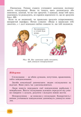 158
Óòî÷íення.  Óì³ííÿ  ñòàâèòè  уточнюючі çàïèòàííÿ ïîліпшóº 
ÿê³ñòü  ñï³ëêóâàííÿ. ßêùî òè êîìóñü щось  розповідаєш або
ïîÿñíþºø, çàïèòàé, ÷è âñå â³í  çðîçóì³â.  ² íàâïàêè, ÿêùî òîá³ ùîñü
ïîÿñíþþòü ÷è ðîçêàçóþòü,  íå ñîðîìñÿ  переïèòàòè òå,  ùî íå  çðîçóì³в
(мал. 68).
Коли  òè íå âïåâíåíèé, ÷è  ïðàâèëüíî  çðîçóì³â ñï³âðîçìîâíèêà,
âèêîðèñòàé ïåðåôðàç. Ïî÷íè ñëоâами: «ßêùî  ÿ ïðàâèëüíî òåáå 
çðîçóì³â...»  ³ äàë³  ïåðåêàæè ñâî¿ìè ñëîâàìè òå,  ùî òîá³ ðîçïîâ³ëè.
Ìàë. 68. ßêå  çàïèòàííÿ  òðåáà  ïîñòàâèòè,
ùîá óíèêíóòè íåïîðîçóì³ííÿ?
Підсумêè
Ñï³ëêóâàííÿ — öå îáì³í äóìêàìè, ïî÷óòòÿìè,  âðàæåííÿìè,
òîáòî  ïîâ³äîìëåííÿìè.
Çàñîáè êîìóí³êàö³¿ äîïîìàãàþòü  ëþäÿì ñï³ëêóâàòèñÿ  íà 
â³äñòàí³. Âîíè  увесь час  óäîñêîíàëþþòüñÿ.
Ëþäè ìîæóòü ïåðåäàâàòè ñâî¿  ïîâ³äîìëåííÿ  âåðáàëüíî ³ 
íåâåðáàëüíî. ßê³ñòü  ñï³ëêóâàííÿ çàëåæèòü  передусім  â³ä  умін-
ня  ãîâîðèòè ³ ñëóõàòè,  ðîçóì³ти  ³ âîëîä³ти  ìîâîþ æåñò³â.
Íåïîðîçóì³ííÿ — öå  ïîìèëêè ó ñï³ëêóâàíí³.  Êîíêðåòí³ñòü і
âì³ííÿ  óòî÷íþâàòè  ïîâ³äîìëåííÿ  äîïîìожуòü  óíèêнуòè поми-
лок.
Çóñòð³íåìîñь 
î п’ятіé біля 
ìåòðî.
?
 