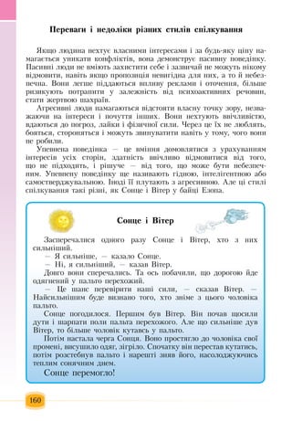 160
Ïåðåâàãè ³ íåäîë³êè ð³çíèõ ñòèë³â ñï³ëêóâàííÿ
ßêùî ëþäèíà íåõòóº âëàñíèìè ³íòåðåñàìè ³  çà áóäü-ÿêó  ö³íó íà-
ìàãàºòüñÿ  óíèêàòè êîíôë³êò³â,  âîíà äåìîíñòðóº  ïàñèâíó  ïîâåä³íêó.
Ïàñèâí³ ëþäè íå âì³þòü çàõèñòèòè ñåáå ³  çàçâè÷àé  íå ìîæóòü  í³êîìó 
â³äìîâèòè,  íàâ³òü ÿêùî  ïðîïîçèö³ÿ  íåâèã³äíà äëÿ  íèõ,  à òî  é  íåáåç­
ïå÷íà.  Вони  ëåãøå  ï³ääàþòüñÿ  âïëèâó ðåêëàìè ³ îòî÷åííÿ,  á³ëüøå 
ðèçèêóþòü ïîòðàïèòè ó  çàëåæí³ñòü  â³ä  ïñèõîàêòèâíèõ  ðå÷îâèí,
ñòàòè  æåðòâîþ  øàõðà¿â.
Àãðåñèâí³ ëþäè íàìàãàþòüñÿ  â³äñòîÿòè  власну  òî÷êó  çîðó,  íåçâà­
æàþ÷è íà ³íòåðåñè ³  ïî÷óòòÿ  ³íøèõ. Âîíè íåõòóþòü  ââ³÷ëèâ³ñòþ,
âäàþòüñÿ  äî  ïîãðîç,  ëàéêè ³ ô³çè÷íî¿ ñèëè.  ×åреç öå ¿õ  íå ëþáëÿòü,
áîÿòüñÿ,  ñòîðîíÿòüñÿ  ³ ìîæóòü çâèíóâàòèòè íàâ³òü  ó òîìó, ÷îãî âîíè 
íå ðîáèëè.
Óïåâíåíà  ïîâåä³íêà  — öå âì³ííÿ  äîìîâëÿòèñÿ ç  óðàõóâàííÿì 
³íòåðåñ³â óñ³õ  ñòîð³í, çäàòí³ñòü  ââ³÷ëèâî â³äìîâèòèñÿ  â³ä òîãî,
ùî íå  ï³äõîäèòü,  ³ ð³øó÷å  —  â³ä òîãî,  ùî ìîæå áóòè íåáåçïå÷­
íèì. Óïåâíåíó  ïîâåä³íêó ùå íàçèâàþòü ã³äíîþ,  ³íòåë³ãåíòíîþ  àáî  
ñàìîñòâåðäæóâàëüíîþ.  ²íîä³ ¿¿  ïëóòàþòü ç  àãðåñèâíîþ.  Àëå  ö³ ñòèë³ 
ñï³ëêóâàííÿ такі  ð³çíі, ÿê  Ñîíöå ³  Â³òåð ó áàéö³  Åçîïà.
Ñîíöå ³ Â³òåð
Çàñïåðå÷àëèñÿ  îäíîãî ðàçó  Ñîíöå ³  Â³òåð, õòî  ç  íèõ
ñèëüí³øèé.
— ß  ñèëüí³øå, —  êàçàëî  Ñîíöå.
— Í³, ÿ  ñèëüí³øèé, —  êàçàâ  Â³òåð.
Äîâãî âîíè ñïåðå÷àëèñü. Òà îñü ïîáà÷èëè,  ùî äîðîãîþ éäå 
îäÿãíåíèé  ó  ïàëüòî перехожий.
—  Öå øàíñ  ïåðåâ³ðèòè íàø³ ñèëè, —  ñêàçàâ  Â³òåð. —
Íàéñèëüí³øèì áóäå âèçíàíî òîãî, õòî  çí³ìå  ç öüîãî  ÷îëîâ³êà 
ïàëüòî.
Ñîíöå  ïîãîäèëîñÿ. Ïåðøèì áóâ  Â³òåð. Â³í  ïî÷àâ ùîñèëè 
äóòè ³ øарпàòè  ïîëè  ïàëüòа ïåðåõîæîãî.  Àëå  що  ñèëüí³øå äóâ 
Â³òåð,  òо  á³ëüøå чоловік  êóòàâñь ó  ïàëüòî.
Ïîò³ì íàñòàëà  ÷åðãà  Ñîíöÿ. Âîíî  ïðîñòÿãëî äî  ÷îëîâ³êà ñâî¿ 
ïðîìåí³,  âèñóøèëî îäÿã, ç³ãð³ëî. Ñïî÷àòêó â³н ïåðåñòàâ êóòàòèñü,
ïîò³ì ðîçñòеáíóâ  ïàëüòî ³ íàðåøò³  çíÿâ  éîãî,  íàñîëîäæóþ÷èñü
òåïëèì ñîíÿ÷íèì äíåì.
Ñîíöå  ïåðåìîãëî!
 