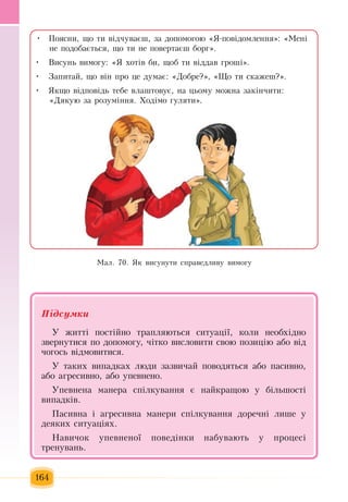 164
Поясни,  ùî òè â³ä÷óâàºø, çà äîïîìîãîþ «ß-ïîâ³äîìëåííÿ»: «Ìåí³ •	
íå  ïîäîáàºòüñÿ,  ùî òè íå  ïîâåðòàºø áîðã».
Висунь  вимогу: «Я  õîò³в  áи, щоб  òè â³ääàâ  ãðîø³».•	
Запитай,  ùî â³í  ïðî  öå äóìàº: «Äîáðå?», «Ùî òè ñêàæåø?».•	
Яêùî â³äïîâ³äü  òåáå âëàøòîâóº,  íà  öüîìó  можна çàê³í÷èти:•	
«Дякую за розуміння.  Ходімо ãóëÿòè».
Ìàë. 70. ßê âèñóíóòè ñïðàâåäëèâó âèìîãó
Підсумêè
Ó  æèòò³  ïîñò³éíî òðàïëÿþòüñÿ  ñèòóàö³¿,  êîëè íåîáõ³äíî 
çâåðíóòèñÿ ïî äîïîìîãó, ÷³òêî âèñëîâèòè  свою  ïîçèö³þ  àáî â³ä 
÷îãîñü  â³äìîâèòèñÿ.
Ó òàêèõ  âèïàäêàõ люди çàçâè÷àé ïîâîäяться àáî  ïàñèâíî,
àáî àãðåñèâíî,  àáî óïåâíåíî.
Óïåâíåíà ìàíåðà ñï³ëêóâàííÿ  º íàéêðàùîþ  ó á³ëüøîñò³ 
випадк³в.
Ïàñèâíà  і  àãðåñèâíà ìàíåðи  ñï³ëêóâàííÿ  äîðå÷íі  ëèøå ó 
äåÿêèõ  ñèòóàö³ÿõ.
Íàâè÷оê óïåâíåíî¿  ïîâåä³íêè  наáóваþòü у  процесі
òðåíóâàíь.
 