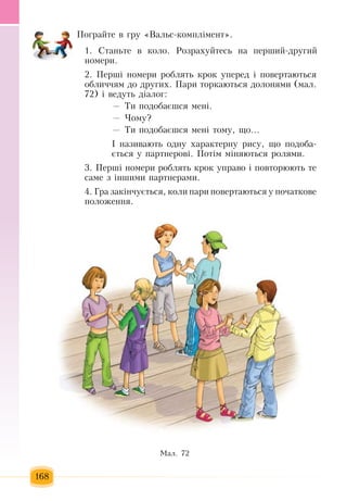 168
Ïîãðàéòå â  ãðó  «Âàëüñ-êîìïë³ìåíò».
1. Ñòàíüòå â êîëî. Ðîçðàõóéòåñü  íà  ïåðøèé-äðóãèé
номери.
2.  Перш³ íîìåðè ðîáëÿòü  êðîê  уïåðåä ³  ïîâåðòàþòüñÿ
îáëè÷÷ÿì äî  другèõ. Ïàðè òîðêàþòüñÿ  äîëîíÿìè  (мал.
72) і ведуть  діалог:
—  Ти  подобаєшся  мені.
— Чому?
—  Ти  подобаєшся  мені тому, що...
І називають  одну  характерну рису, що  подоба-
ється  у  партнерові.  Потім міняються  ролями.  
3.  Перш³ íîìåðè ðîáëÿòü  êðîê  уïðàâî ³  ïîâòîðþþòü  òå 
ñàìå  ç  ³íøèìè  ïàðòíåðàìè.
4.  Ãðà  çàкінчóºòüñÿ,  êîëè  ïàðè повертаюòüñÿ  ó  ïî÷àòêîâå 
ïîëîæåííÿ.
Ìàë. 72
 