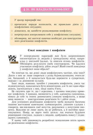 181
§ 31. ßÊ ÂËÀÄÍÀÒÈ ÊÎÍÔË²ÊÒ
Ñòèë³ ïîâåä³íêè ³ êîíôë³êòè
У  попередньому  параграфі вам було  запропоновано
поспостерігати  за людьми у  громадському місці, напри-
клад у шкільній  їдальні, та описати кілька конфліктів.
Обговоріть  результати своїх  спостережень. Чи вдалося 
учасникам конфлікту дійти  згоди?  Який  спосіб  поведінки
у конфлікті вони обрали?   
×è  ïîì³÷àâ òè,  ùî äåÿê³ ëþäè êîíôë³êòóþòü ÷àñò³øå,  í³æ  ³íø³?
Äåõòî  ç  íèõ  íå ëèøå ñâàðèòüñÿ ç  óñ³ìà  (îäíîêëàñíèêàìè,  â÷èòåëÿ­
ìè,  áàòüêàìè),  à  é  íàìàãàºòüñÿ  áóäü-ùî  ïåðåìîãòè â ñóïåðå÷êàõ,
íåð³äêî ³  çà äîïîìîãîþ  êóëàê³â.
²íø³ ëþäè,  íàâïàêè,  íà÷åáòî ³ óíèêàþòü  êîíôë³êò³â,  óâåñü ÷àñ 
â³äìîâ÷óþòüñÿ,  íàìàãàþòüñÿ  áóòè íåïîì³òíèìè,  àëå  їх  все  îäíî îáðà­
æàþòü,  íàñì³õàюòüñÿ ç  íèõ,  ³íîä³ íàâ³òü  á’þòü.
Öå ñâ³ä÷èòü ïðî òå,  ùî ³ àãðåñèâíà,  ³  ïàñèâíà  ïîâåä³íêà  ïðîâî­
êóє  êîíôë³êòè.  ² íàâïàêè,  âïåâíåí³ñòü  ó ñîá³,  àäåêâàòíà ñàìîîö³íêà,
ïîâàãà äî ñåáå òà ³íøèõ  äîïîìàãàþòü  óíèêàòè êîíôë³êò³â,  à  ÿêùî 
âîíè âèíèêëè  —  êîíñòðóêòèâíî ðîçâ’ÿçàòè ¿õ  ³ ä³éòè  çãîäè.
Для  успішного розв'язання  конфліктів треба володіти багатьма
іншими  життєвими навичками: самоконтролем, умінням слухати і
говорити, висловлювати свої  почуття, рахуватися з почуттями опо-
нента. Вàæëèâî íå ëèøå  çíàòè, ÿê  öå ðîáèòüñÿ,  à  é ïîñò³éíî  ïðàê­
òèêóâàòèñÿ.  Пîâ³ð, öå âàðòî òâî¿õ çóñèëü:  òàê â÷àòüñÿ  áóäóâàòè 
ð³âíîïðàâí³ ñòîñóíêè,  ëàäíàòè  ç  ëþäüìè, çäîáóâàþòü ïîâàãó ³  ï³äâè­
ùóþòü  ñàìîïîâàãó.
Ó  öüîìó òîá³ äîïîìîæóòü  ðîçðîáëåí³  ïñèõîëîãàìè ø³ñòü  êðîê³â 
äî ðîçâ'ÿçàííÿ  êîíôë³êò³â.
Ó öüîìó ïàðàãðàô³ òè:
	 ïðî÷èòàºø  ïîðàäè  ïñèõîëîã³â, ÿê  ïðàâèëüíî ä³ÿòè ó 
êîíôë³êòíèõ  ñèòóàö³ÿõ;
 	ä³çíàºøñÿ, ÿê  çàïîá³ãòè ðîçïàëþâàííþ  êîíôë³êòó;
	 ïîòðåíóºøñÿ  êîíòðîëþâàòè ñåáå ó êîíôë³êòíèõ  ñèòóàö³ÿõ;
	 обговориш,  які  життєві навички необхідні для  конструктив-
ного розв'язання  конфліктів.
 