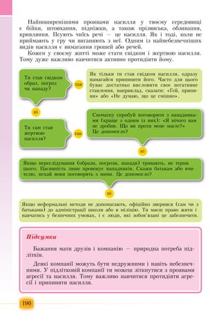 190
Íàéïîøèðåí³øèìè  ïðîÿâàìè íàñèëëÿ  ó òâîºìó ñåðåäîâèù³ 
º á³éêè,  øòîâõàííÿ, ï³äí³æêè,  à òàêîæ ïð³çâèñüêà,  îáçèâàííÿ,
êðèâëÿííÿ. Ïñóþòü ÷è¿ñü  ðå÷³  — öå íàñèëëÿ. ßê ³ òîä³,  êîëè íå 
ïðèéìàþòü  ó  ãðó  ÷è âèãàíÿþòü ç  íå¿. Îäíèì ³ç  íàéíåáåçïå÷í³øèõ
âèä³â íàñèëëÿ  º âèìàãàííÿ ãðîøåé  àáî ðå÷åé.
Êîæåí ó ñâîºìó  æèòò³ ìîæå ñòàòè ñâ³äêîì ³  æåðòâîþ  íàñèëëÿ.
Òîìó äóæå âàæëèâî íàâ÷èòèñÿ  àêòèâíî  ïðîòèä³ÿòè  éîìó.
Підсумêè
Бажання  мати друзів і компанію  —  природна  потреба  під-
літків.
Деякі компанії можуть  бути недружними і навіть  небезпеч-
ними. У  підлітковій  компанії ти можеш  зіткнутися з проявами
агресії та насилля.  Тому важливо навчитися протидіяти агре-
сії і  припиняти насилля.
Òè ñòàâ ñâ³äêîì 
îáðàç, ïîãðîç
÷è íàïàäó?
Як тільки  òè ñòàâ ñâ³äêîì íàñèëëÿ,  îäðàçó 
íàìàãàéñÿ ïðèïèíèòè  éîãî.  ×àñòî äëÿ öüîãî 
áóâàº äîñòàòíüî âèñëîâèòè ñâîº íåãàòèâíå 
ñòàâëåííÿ,  íàïðèêëàä,  ñêàçàòè: «Ãåé, ïðèïè­
íè»  àáî  «Íå äóìàþ,  ùî  öå ñì³øíî».
í³
òàê
Òè ñàì ñòàâ 
æåðòâîþ
íàñèëëÿ?
òàê
Ñïî÷àòêó ñïðîáóé ïîãîâîðèòè  ç  íàïàäíèêà­
ìè  (êðàùå  ç  îäíèì ³ç  íèõ): «ß  í³÷îãî âàì 
íå  çðîáèâ.  Ùî âè  ïðîòè ìåíå ìàºòå?»
Öå äîïîìîãëî?
í³
ßêùî  ïåðåñë³äóâàííÿ (îáðàçè, ïîãðîçè,  íàïàäè)  òðèâàþòü,  íå òåðïè 
öüîãî. Ïàñèâí³ñòü  ëèøå  ïðîâîêóº íàïàäíèê³â. Ñêàæè áàòüêàì àáî â÷è­
òåëþ,  íåõàé  âîíè  ïîãîâîðÿòü ç  íèìè.  Öå äîïîìîãëî?
í³
ßêùî íåôîðìàëüí³ ìåòîäè íå äîïîìàãàþòü,  îô³ö³éíî  çâåðíèñÿ (ñàì  ÷è  ç
áàòüêàìè)  äî àäì³í³ñòðàö³¿ øêîëè àáî â ì³ë³ö³þ. Òè ìàºø  ïðàâî  æèòè ³ 
íàâ÷àòèñь ó áåçïå÷íèõ  óìîâàõ,  ³ º ëþäè, ÿê³  çîáîâ’ÿçàí³  öå  çàáåçïå÷èòè.
 