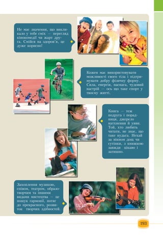 193
Êîæåí ìàº âèêîðèñòîâóâàòè 
ìîæëèâîñò³ ñâîãî ò³ëà ³  ï³äòðè­
ìóâàòè äîáðó ô³çè÷íó ôîðìó.
Ñèëà,  åíåðã³ÿ,  íàñíàãà, ÷óäîâèé
íàñòð³é —  îñü  ùî òàêå ñïîðò ó 
òâîºìó  æèòò³.
Íå ìàº  çíà÷åííÿ,  ùî âèêëè­
êàëî  у тебе  ñì³õ  —  ïåðåãëÿä 
ê³íîêîìåä³¿  ÷è  æàðò äðó­
ãà. Ñì³éñÿ  íà  çäîðîâ’ÿ, öå 
äóæå êîðèñíî!
Êíèãà  —  òåæ
ïîäðóãà ³  ïîðàä­
íèöÿ,  äæåðåëî 
íàòõíåííÿ é  óÿâè.
Òîé, õòî ëþáèòü
÷èòàòè,  íå  çíàº,  ùî 
òàêå íóäüãà. Íåõàé
çà â³êíîì äîù  ÷è 
ñóò³íêè, ç  êíèæêîþ
çàâæäè   ö³êàâî ³ 
çàòèøíî.  
Çàõîïëåííÿ  ìóçèêîþ,
ñï³âîì,  òåàòðîì,  îáðàçî­
òâîð÷èì òà ³íøèìè 
âèäàìè ìèñòåöòâà  — öå 
ïîøóê  ãàðìîí³¿, ïîòÿã
äî  ïðåêðàñíîãî,  ðîçâè­
òîê  òâîð÷èõ çä³áíîñòåé.  
 