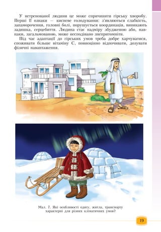 19
Ó íåòðåíîâàíî¿ ëþäèíè  öå ìîæå  спричиниòè  ã³ðñüêó  õâîðîáó.
Ïåðø³ ¿¿ îçíàêè  —  êèñíåâå  ãîëîäóâàííÿ:  з'ÿâëÿюòüñÿ  ñëàáêіñòь,
запаморочення, ãîëîâíі  áîëі, ïîðóøується êîîðäèíàö³я, вèíèêàють 
çàäèøêà,  ñåðöåáèòòÿ.  Ëþäèíà ñòàº íàäì³ðу çáóäæåíîþ  àáî,  íàâ­
ïàêè, çàãàëüìîâàíîþ, може  íåñïîä³âàíî знепритомніти.
Ï³ä  ÷àñ àäàïòàö³¿ äî  ã³ðñüêèõ  óìîâ òреба  äîáðå  õàð÷óâàòèñÿ,
споживати більше  â³òàì³íó  Ñ, ïîâíîö³ííî â³äïî÷èâàòè,  äîçóâàòè 
ô³çè÷í³ íàâàíòàæåííÿ.  
Ìàë. 7. ßê³ îñîáëèâîñò³ îäÿãó, æèòëà,  òðàíñïîðòó
õàðàêòåðíі  äëÿ різних  кліматичних  умов?    
 