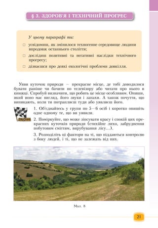21
§ 3. ЗДОРОВ'Я І ТЕХНІЧНИЙ ПРОГРЕС
Уÿâè êóòî÷îê  ïðèðîäè  — ïðåêðàñíå ì³ñöå,  äå òобі доводилося 
áóâàти  ðàí³øå  ÷è áà÷èти ïî òåëåâ³çîðó  або ÷èòàти ïðî íüîãî â 
êíèæö³. Ñïðîáóé визначиòè,  ùî ðîáèòü öå ì³ñöå îñîáëèâèì. Îïèøè,
ÿêий âîíî  має  âèãëÿä, éîãî  çâóêè ³  çàïàõè. А також  ïî÷óòòÿ, що
âèíèêàþòü,  êîëè òè  ïîòðàïëÿºø òóäè àáî óÿâëÿºø  éîãî.         
1. Îá'ºäíàéòåñü  ó  ãðóïè  ïî  5—6  îñ³á ³ êîðîòêî îïèø³òü
îäíе  îäíîìó òå,  ùî âè óÿâèëè.
2. Ïîміркуéòå,  ùî ìîæå  ç³ïñóâàòè êðàñó ³ ñïîê³é öèõ ïðå­
êðàñíèõ  êóòî÷ê³â  ïðèðîäè  (ñòèõ³éíå ëèõî, çàáðóäíåííÿ
ïîáóòîâèì ñì³òòÿì,  âèðóáування ë³ñó...).  
3. Ðîçïîä³ë³òü ö³ ôàêòîðè íà ò³,  ùî  ï³ääàþòüñÿ  êîíòðîëþ  
ç  áîêó ëþäåé,  ³ ò³,  ùî íå  çàëåæàòü  â³ä íèõ.  
Ìàë. 8
У öüîму ïàðàãðàôі òè:
 	óñâ³äîìèø, ÿê  çì³íèëîñÿ  òåõíîãåííå ñåðåäîâèùå ëþäèíè 
впродовж îñòàííüîãî ñòîë³òòÿ;
	 дослідиø  ïîçèòèâí³  та  íåãàòèâí³ íàñë³äêè òåõí³÷íîãî 
ïðîãðåñó;
 	ä³çíàºøñÿ ïðî äåÿê³ åêîëîã³÷í³  ïðîáëåìè äîâê³ëëÿ.
 