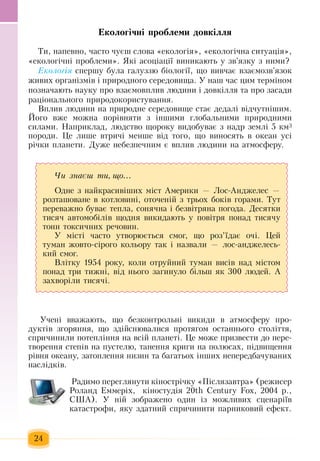 24
Åêîëîã³÷í³ ïðîáëåìè äîâê³ëëÿ
Òè,  íàïåâíî, ÷àñòî  ÷óºø ñëîâà  «åêîëîã³ÿ», «åêîëîã³÷íà ñèòóàö³ÿ»,
«åêîëîã³÷í³  ïðîáëåìè». ßê³ àñîö³àö³¿ âèíèêàþòü  ó  çâ'ÿçêó  ç нèìè?   
Еêîëîã³ÿ спершу була ãàëóçзю á³îëîã³¿,  ùî âèâ÷àº âçàºìîçâ'ÿçîê 
æèâèõ  îðãàí³çì³â ³  ïðèðîäíîãî ñåðåäîâèùà. У наш  час öèì òåðì³íîì 
позначаþòü  íàóêó  ïðî âçàºìîâïëèâ ëþäèíè ³ äîâê³ëëÿ  òà  ïðî  çàñàäè 
ðàö³îíàëüíîãî  ïðèðîäîêîðèñòóâàííÿ.    
Âïëèâ ëþäèíè íà  ïðèðîäíå ñåðåäîâèùå ñòàº äåäàë³ â³ä÷óòí³øèì.
Éîãî âæå ìîæíà  ïîð³âíÿòè  ç  ³íøèìè  ãëîáàëüíèìè  ïðèðîäíèìè 
ñèëàìè. Íàïðèêëàä,  ëþäñòâî ùîðîêó âèäîáóâàº з  надр  землі 5  êì3
ïîðîäè.  Öå ëèøå âòðè÷³ ìåíøå â³ä òîãî,  ùî âèíîñÿòü  â îêåàí óñ³ 
ð³÷êè  ïëàíåòè.  Дуже  íåáåçïå÷íим є  âïëèâ ëþäèíè íà àòìîñôåðó.  
Учені вважають, що безконтрольні викиди в атмосферу  про-
дуктів  згоряння, що  здійснювалися протягом останнього століття,
спричинили  потепління  на всій планеті. Це може  призвести до  пере-
творення  степів на  пустелю, танення  криги на  полюсах,  підвищення 
рівня  океану,  затоплення  низин та багатьох  інших  непередбачуваних 
наслідків.
 Радимо  переглянути  ê³íîñòð³÷ку «Ï³ñëÿçàâòðà» (ðåæисер
Роланд  Еммеріх,   к³íîñòóä³ÿ 20th Century Fox, 2004  ð.,
ÑØÀ). У ній зображåíî îäèí ³ç  ìîæëèâèõ  ñöåíàð³їâ 
êàòàñòðîôè, ÿêу  здатний  спричиниòè  ïàðíèêîâèé  åôåêò.
×è çíàºø òè, ùî...
Îäíå  ç  íàéêðàñèâ³øèõ  ì³ñò Àìåðèêè  —  Ëîñ-Àíдæåëåñ  —
ðîçòàøîâàíå â êîòëîâèí³,  îòî÷åí³é ç  òðüîõ боків ãîðàìè. Òóò 
ïåðåâàæíî áóâàº òåïëà,  ñîíÿ÷íà ³ áåçâ³òðÿíà  ïîãîäà. Äåñÿòêè 
òèñÿ÷  àâòîìîá³ë³â ùîäíÿ  âèêèäàþòü  ó  ïîâ³òðÿ ïîíàä òèñÿ÷ó 
òîíí òîêñè÷íèõ  ðå÷îâèí.
Ó ì³ñò³  ÷àñòî óòâîðþºòüñÿ  ñìîã,  ùî ðîç’¿äàº î÷³.  Öåé
òóìàí  æîâòî-ñ³ðîãî êîëüîðó òàê ³ íàçâàëè  —  ëîñ-àíдæåëåñü­
êèé  ñìîã.
Âë³òêó  1954  ðîêó,  êîëè îòðóéíèé  òóìàí âèñ³â íàä ì³ñòîì 
ïîíàä òðè òèæí³,  â³ä íüîãî  çàãèíóëî  більш  як 300  ëþäåé. А
çàõâîð³ли  òèñÿ÷і.
 
