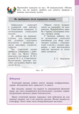25
Ìàë. 10.
Çàáðóäíåí³ òåðèòîð³¿ 
у  êóðîðòí³é çîí³  ïîáëèçó 
ì.  Сеâàñòîïîëÿ  î÷èùóþòü  ³ç
çàñòîñóâàííÿì ñïåö³àëüíî¿ 
òåõí³êè.
Äо роботи на  âàæêîäî­
ñòóïíèõ  äëÿ  êîìóíàëüíè­
ê³â ä³ëÿíêах  çàëó÷àþòü
åíòóç³àñò³â ³ âîëîíòåð³â  ç
÷èñëà øêîëÿð³â,  ñòóäåíò³â,
òóðèñò³â.
Òàê,  òóðèñòè÷í³  çàãîíè 
прибраëè óçáåðåææÿ у  ðàéî-
í³ ìèñó Àÿ. Áóõòу Îìåãà 
î÷èстили  ó÷íі  øêîëè   № 32  ³ 
ã³ìíàç³¿ ¹  2   ì.  Ñåâàñòîïîëÿ.
Áàëàêëàâñüê³ øêîëÿð³  ïîñ­
ò³éíî  доглядаþòü  áåðåãè  ïðè­
ëåãëî¿ áóõòè.  
Ç³áðàíå ñì³òòÿ  â³äïðàâ­
ëÿþòü  íà  ïåðåðîáêó  ÷è  çàõî­
ðîíåííÿ. Ïåðåðîáляють âèðî­
áè  ç ÷îðíèõ  ³ êîëüîðîâèõ  ìåòà­
ë³â, ãàí÷³ð'ÿ, ïàï³ð.
У  áàãàòüîõ  ðàéîíàõ  ì³ñ­
òà âñòàíîâëåíо  ñïåö³àëüí³ 
êîíòåéíåðè äëÿ çáîðó  ïëàñ­
òèêîâèõ ïëÿøîê ³ óïàêîâîê.
Àäæå  ïëàñòèê  є ö³ííою  сиро-
виною, ç ÿêîї  âèãîòîâëÿþòü
ïîáóòîâ³  ïðåäìåòè òà ³çîëÿ­
ö³éí³ ìàòåð³àëè.        
Ã. Ñ.   Áåðåæíÿê
Як прибирають після курортного сезону
Ïðî÷èòàéòå íàâåäåíå íà ìàë. 10 ïîâ³äîìëåííÿ. Îáãîâî­
ð³òü,  ùî âè ìîæåòå  çðîáèòè äëÿ çàõèñòó  ïðèðîäè ó 
âàøîìó íàñåëåíîìó  ïóíêò³.
Підсумêè
Òåõí³÷íèé ïðîãðåñ ðîáèòü æèòòÿ  ëþäèíè êîìôîðòí³øèì,
ñïðèÿº  çá³ëüøåííþ  його  òðèâàëîñò³  та ÿêîñò³.
Â³í  çâ³ëüíÿº ëþäèíó â³ä âàæêî¿  та одноманітíî¿ ô³çè÷íî¿ 
ïðàö³,  äàº зìîгу  ðîçâèâàòèñÿ  ³íòåëåêòóàëüíî ³ äóõîâíî,  ñïðèÿº 
ï³äòðèìàííþ  âèñîêîãî ð³âíÿ  áëàãîïîëó÷÷ÿ.
Ïðîòå òåõí³÷íèé ïðîãðåñ  ïîðîäæóº íîâ³ íåáåçïåêè  ÿê äëÿ
îêðåìî¿ ëþäèíè,  òàê ³ äëÿ  ëþäñòâà загалом.  Вплив людини на
атмосферу  Землі  ìîæе маòè íåïåðåäáà÷óâàíі  íàñë³äêи.
 