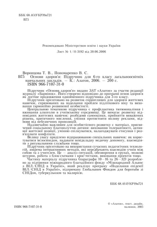ÁÁÊ  68.4(4ÓÊÐ)9ÿ721    
Â75
Рекомендовано Міністерством освіти і науки України
Лист № 1/11-3192 від 20.06.2006
Âîðîíöîâà  Ò. Â., Ïîíîìàðåíêî  Â. Ñ.
Îñíîâè  çäîðîâ'ÿ: Ï³äðó÷íèê äëÿ 6-ãî êëàñó  çàãàëüíîîñâ³òí³õ
íàâ÷àëüíèõ çàêëàä³â. —  Ê.:  Àëàòîí, 2006. — 200 ñ.
ISBN 966-7107-31-0
П³äðó÷íèê  «Îñíîâè  çäîðîâ'ÿ»  âèäàíî  ÇÀÒ  «Àëàòîí» çà ó÷àñòþ  ðåäàêö³¿ 
æóðíàëó  «Áàðâ³íîê». Його  ñòâîðåíî â³äïîâ³äíî äî  ïðîãðàìè îñíîâ  çäîðîâ'ÿ
ÿê ëîã³÷íå  ïðîäîâæåííÿ  îäíîéìåííîãî  ï³äðó÷íèêà äëÿ 5-ãî êëàñó.
Підручник орієнтовано на розвиток сприятливих  для здоров'я життєвих 
навичок, спрямованих  на  подолання проблем  підліткового віку та вихо-
вання гармонійно розвиненої особистості.
Центральною  тематикою підручника є  профілактика тютюнопаління  і
вживання  алкоголю  в учнівському середовищі. Це вимагає розвитку від-
повідних життєвих  навичок: розбудови самооцінки,  прийняття  виважених 
рішень, критичного мислення, уміння протистояти впливу реклами, від-
мови від небезпечних пропозицій.
  
Надзвичайно  âàæëèâèì  для  особистісного розвитку º  матеріал, ïðèñâÿ­
÷åíий  ñîö³àëüíîму благополуччю дитини: âèõîâàííþ толерантності, актив-
ної  життєвої  позиції, умінню  спілкуватися, налагоджувати стосунки і роз-
в'язувати конфлікти.
Âåëèêó óâàãó  ïðèä³ëåíî â³äïðàöþâàííþ спеціальних  íàâè÷îê: ÿê êîðèñ­
òóâàòèñÿ  âåëîñèïåäîì, нàäàâàòè íåâ³äêëàäíó ìåäè÷íó äîïîìîãó, взаємодія-
ти  з  рятувальними службами тощо.
Підручник орієнтовано на використання  сучасних педагогічних  техноло-
гій,  зокрема інтерактивних  методів,  які  передбачають  взаємодію  учнів між 
собою  та  з  учителем. Це — аналіз  ситуацій, обговорення  в  групах, мозкові
штурми, робота  з  áëîê-ñõåìами і  êðîñ-òåñòами, виконання проектів тощо.
Частину матеріалу  підручника (параграфи 10—16 та 26—32) розробле­
но  за  підтримки міжнародного благодійного фонду «Міжнародний  Альянс
з ВІЛ/СНІД  в Україні»,  який  реалізує  програму «Подолання  епідемії
ВІЛ/СНІД  в Україні»,  підтриману Глобальним Фондом для  боротьби  зі
СНІДом, туберкульозом та малярією.
ÁÁÊ  68.4(4ÓÊÐ)9ÿ721
© «Àëàòîí»,  òåêñò,  äèçàéí,
ISBN 966-7107-31-0                                                          ìàëþíêè, 2005
Â75
 