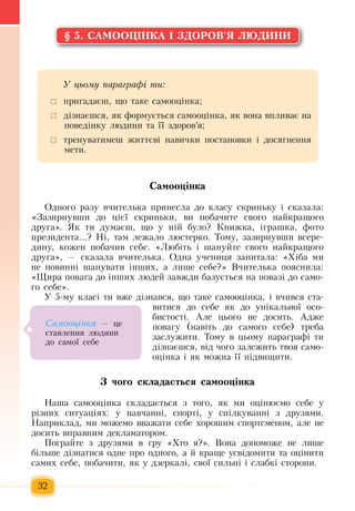 32
§ 5. САМООЦІНКА І ЗДОРОВ'Я ЛЮДИНИ
Самооцінка
Одного разу вчителька  принесла до класу скриньку і сказала:
«Зазирнувши до  цієї скриньки, ви  побачите свого найкращого
друга».  Як ти думаєш, що у ній  було? Книжка, іграшка, фото
президента...?  Ні, там лежало люстерко.  Тому,  зазирнувши всере-
дину, кожен  побачив себе. «Любіть  і шануйте свого найкращого
друга»,  — сказала вчителька.  Одна учениця запитала: «Хіба ми
не  повинні шанувати інших, а лише себе?»  Вчителька  пояснила:
«Щира  повага до інших  людей завжди базується  на  повазі до само-
го себе».
У 5-му класі ти вже дізнався, що таке самооцінка, і вчився  ста-
витися  до себе  як до унікальної осо-
бистості. Але  цього не досить. Адже
повагу (навіть  до самого себе) треба
заслужити.  Тому в  цьому  параграфі ти
дізнаєшся, від  чого  залежить  твоя  само-
оцінка і  як можна її  підвищити.
З чого складається самооцінка
Наша самооцінка складається з  того,  як ми оцінюємо себе у
різних  ситуаціях: у навчанні, спорті, у спілкуванні  з  друзями.
Наприклад, ми можемо вважати себе  хорошим спортсменом, але не
досить  вправним декламатором.
Ïîãðàéòå з  друзями в ãðó  «Хто  я?».  Вона  äîïîìоже не лише
á³ëüøå ä³çíàòèñÿ  îäíе ïðî îäíîãî,  à  é  êðàùå óñâ³äîìèòè  та  îö³íèòè 
ñàìèõ  ñåáå,  побачити, ÿê ó äçåðêàë³,  ñâî¿ ñèëüí³ ³ ñëàáê³ ñòîðîíè.
Ó öüîìó ïàðàãðàô³ òè:
	 ïðèãàäàºø,  ùî òàêå ñàìîîö³íêà;
 	ä³çíàºøñÿ, ÿê  формується  самооцінка,  як вона  âïëèâàº íà 
ïîâåä³íêó ëþäèíè  та її  здоров'я;
	 тренуватимеш  життєві навички  поñòàновки і досягнення 
мети.
Ñàìîîö³íêà — öå 
ñòàâëåííÿ  ëþäèíè 
äî ñàìî¿ ñåáå
 