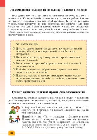 34
ßê ñàìîîö³íêà âïëèâàº íà ïîâåä³íêó і здоров'я ëþäèíè
Âæå äàâíî  ïîì³÷åíî: ÿê ëþäèíà ñòàâèòüñÿ  äî ñåáå,  òàê âîíà ³ 
ïîâîäèòüñÿ.  Отже, сàìîîö³íêà âïëèâàº íà òå,  ùî ìè ðîáèìî ³  ÿê ìè 
öå ðîáèìî. Ïîâåðí³ìîñÿ  äî ñèòóàö³¿  ç Ñåðã³éêîì. Òå,  ùî â³í íå â³ðèòü
у  ñåáå,  ìîæå âïëèíóòè íà  éîãî поведінку. Â³í ì³ðêóє: «Äëÿ ÷îãî 
ñòàðàòèñÿ,  âñå îäíî â ìåíå í³÷îãî íå âèéäå».  À  ÿêùî íå òðåíóâàòèñь 
³ íàëàøòîâóâàòèñя íà  ïðîâàë,  øàíñ³â íà  ïåðåìîãó íàáàãàòî ìåíøå.
Отже,  череç свою  çàíèæåíó ñàìîîö³íêó  õëîï÷èê ðèçèêóº îñòàòî÷íî 
ðîç÷àðóâàòèñÿ в собі.
Тренінг життєвих навичок: проект самовдосконалення
Îñê³ëüêè ñàìîоцінка çàëåæèòü  â³ä óñï³õ³â ³ íåâäà÷  ó âàæëèâèõ
äëÿ  íàñ ñèòóàö³ÿõ,  ìè ìîæåìî  ï³äâèùèòè  її,  îâîëîä³âøè  æèòòºâèìè 
íàâè÷êàìè  ïîñòàíîâêè ³ äîñÿãíåííÿ  ìåòè.
У 5-му класі ти вже вчився  ставити  перед собою цілі і
досягати їх.  Пригадай,  чи вдалося здійснити те, що ти
тоді  запланував?
Ïîãðàéòå  у ãðó  «Òè  —  ìîëîäåöü».  Сòàíüòå â êîëî.
Кîæåí  ïî  ÷åðç³  ãîâîðèòü  про те,  ùî â³í  навчився 
ðîáèòè,  àáî  ïðî ñâ³é  óñï³õ,  íàïðèêëàä: «ß  íåùîäàâíî 
íàâ÷èëàñÿ  ¿çäèòè íà âåëîñèïåä³».  À âñ³  õîðîì: «ÒÈ  —
ÌÎËÎÄÅÖÜ!»  ³  ï³äí³ìàþòü уãîðó âåëèêèé ïàëåöü.
×è çíàºø òè, ùî...
  Д³òè, ÿê³ äîáðå ñòàâëÿòüñÿ  äî ñåáå, ïî÷óâàþòüñÿ  ñïîê³é­
í³øèìè,  í³æ  ò³, õòî  çîñåðåäæåíèé  íà ñâî¿õ  âàäàõ  ³ 
íåãàðàçäàõ.
  Вони  знають ñîá³  ö³íó ³ òîìó ìåíøå  ïåðåæèâàють  ÷åðåç
êðèòèêó ³ íåâäà÷³.
  Вони сòàâлять  ïåðåä ñîáîþ  ðåàë³ñòè÷í³  ö³ë³ ³ зазвичай 
äîñÿãàють  мети.
  Такі діти  поводяться  доброзичливо, краще ладнають з 
дорослими та однолітками.   
  Підлітки,  які мають здорову самооцінку, менше схиль-
ні до  íåâèïðàâäàíèõ  ðèçèê³â  —  паління, вживання  алко-
голю,  протиправних  дій.
 