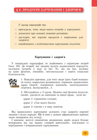 37
§ 6. ÏÐÎÄÓÊÒÈ ÕÀÐ×ÓÂÀÍÍß ² ÇÄÎÐÎÂ'ß
Õàð÷óâàííÿ ³ çäîðîâ'ÿ
Ó  ïîïåðåäí³õ ïàðàãðàôàõ  òè  çíàéîìèâñÿ ç ï³ðàì³äîþ ïîòðåá 
(ìàë.  16). Äî  ïîòðåá, ÿê³ ëþäèíà  мусить  çàäîâîëüíяòè  ïåðåдусім,
íàëåæèòü ïîòðåáà ó âîä³ òà ¿æ³. Òå,  ùî ìè ¿ìî,  âïëèâàº 
íà íàøå ô³çè÷íå,  åìîö³éíå,  ³íòåëåêòóàëüíå ³ íàâ³òü  ñîö³àëüíå 
áëàãîïîëó÷÷ÿ.
1. Íàâåä³òü ïðè÷èíè,  äëÿ ÷îãî ëþäè ¿äÿòü (ùîá âòàìóâà­
òè  ãîëîä,  íîðìàëüíî ðîçâèâàòèñÿ,  îòðèìàòè  çàäîâîëåííÿ,
çàðÿä åíåðã³¿, ï³äòðèìàòè êîìïàí³þ, ïîñï³ëêóâàòèñÿ,
ç³ãð³òèñÿ,  âèë³êóâàòèñÿ...).
2. Îá'ºäíàéòåñü  ó  3 ãðóïè. Íàçâ³òü  ñâî¿ ô³çè÷í³ â³ä÷óòòÿ,
åìîö³¿, çäàòí³ñòü  äî íàâ÷àííÿ  òà ³íøî¿  ïðàö³,   êîëè âè:
ãðóïà 1: ñòðàøåííî  ãîëîäíі;
ãðóïà 2: ç'¿ëè íàäòî áàãàòî;
ãðóïà 3:  ñìà÷íî ³ â ì³ðó  ïîïî¿ëè.
Â³ä  ïðàâèëüíîãî  õàð÷óâàííÿ çàëåæèòü  ñòàí  çäîðîâ'ÿ  îêðåìî¿ 
ëþäèíè ³  ö³ëèõ  íàðîä³â.  Ùå  é  íèí³ ó äåÿêèõ  àôðèêàíñüêèõ  êðà¿íàõ
ëþäè  ïîìèðàþòü  â³ä  ãîëîäó.
² íàâïàêè, æèòåë³ åêîíîì³÷íî ðîçâèíåíèõ  êðà¿í  дедалі  á³ëüøå 
ïîòåðïàþòü  â³ä òàê  çâàíèõ «õâîðîá  öèâ³ë³çàö³¿», ïîâ'ÿçàíèõ  ³ç
ïåðå¿äàííÿì ³ íåïðàâèëüíèì  õàð÷óâàííÿì.
Ó öüîìó ïàðàãðàô³ òè:
	 ïðèãàäàºø, ÷îìó ëþäè ìàþòü ïîòðåáó ó  õàð÷óâàíí³;
 	ä³çíàºøñÿ ïðî îñíîâí³  ïîæèâí³ ðå÷îâèíè;
 	äîñë³äèø, ÿê³  õàð÷îâ³  ïðîäóêòè º êîðèñíèìè äëÿ
çäîðîâ'ÿ;
 	îçíàéîìèøñÿ ç  îñîáëèâîñòÿìè  õàð÷óâàííÿ ï³äë³òê³â.
 