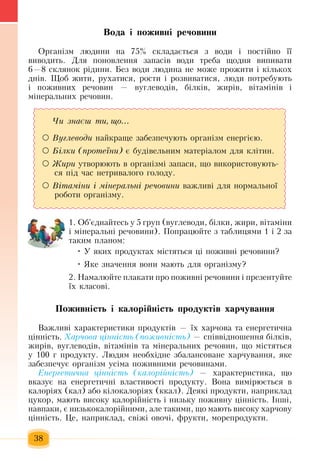 38
Вода і поживні речовини
Оðãàí³çì ëþäèíè íà  75%  ñêëàäàºòüñÿ ç  âîäè ³  ïîñò³éíî ¿¿ 
âèâîäèòü. Äëÿ ïîíîâëåííÿ çàïàñ³â  води треба  ùîäíÿ  âèïèâàòè 
6—8  ñклянок рідинè.  Без  води лþäèíà íå ìîæå  ïðîæèòè ³ ê³ëüêîõ
äí³â. Ùîá  æèòè,  ðóõàòèñÿ,  ðîñòè ³ ðîçâèâàòèñÿ, ëþäè  ïîòðåáóþòü
і ïîæèâíèõ  ðå÷îâèí  —  âóãëåâîä³â,  á³ëê³â, æèð³â,  â³òàì³í³â ³ 
ì³íåðàëüíèõ  ðå÷îâèí.
1. Îá'ºäíàéòåñü  ó  5 ãðóï (âóãëåâîäè,  á³ëêè, æèðè,  â³òàì³íè 
³ ì³íåðàëüí³ ðå÷îâèíè). Ïîïðàöþéòå  ç  òàáëèöÿìè  1  ³  2 çà 
такèì  ïëàíîì:
• У  яêих  ïðîäóêòах ì³ñòÿòüся  ö³  ïîæèâí³ ðå÷îâèíè?
•  Яêå  çíà÷åííÿ вони мають äëÿ  îðãàí³çìó?
2.  Намалюйте ïëàêàòè  ïðî  ïîæèâí³ ðå÷îâèíè ³  ïðåçåíòóéòå 
¿õ  êëàñîâ³.  
Ïîæèâí³ñòü ³ êàëîð³éí³ñòü ïðîäóêò³â õàð÷óâàííÿ
Âàæëèâі õàðàêòåðèñòèêè  ïðîäóêò³â  —  ¿õ õàð÷îâà òà åíåðãåòè÷íà 
ö³íí³ñòü. Õàð÷îâà ö³íí³ñòü (ïîæèâí³ñòü) —  ñï³ââ³äíîøåííÿ  á³ëê³â,
æèð³â,  âóãëåâîä³â,  â³òàì³í³â òà ì³íåðàëüíèõ  ðå÷îâèí, що  ì³ñòÿòüñÿ
ó  100 ã ïðîäóêòó.  Ëþäÿì íåîáõ³äíå  çáàëàíñîâàíå  õàð÷óâàííÿ,  яке
çàáåçïå÷óº îðãàí³çì óñ³ìà  ïîæèâíèìè ðå÷îâèíàìè.
Åíåðãåòè÷íà ö³íí³ñòü (êàëîð³éí³ñòü) — õàðàêòåðèñòèêà, що
âêàçóº íà åíåðãåòè÷í³ âëàñòèâîñò³  ïðîäóêòó. Âîíà âèì³ðþºòüñÿ  â 
êàëîð³ÿõ (кàë)  àáî ê³ëîêàëîð³ÿõ (êкàë). Äåÿê³  ïðîäóêòè,  íàïðèêëàä 
öóêîð,  ìàþòü  âèñîêó êàëîð³éí³ñòü  ³ íèçüêó  ïîæèâíó  ö³íí³ñòü.  ²íø³,
íàâïàêè,  º íèçüêîêàëîð³éíèìè,  àëå òàêèìè,  ùî ìàþòü  âèñîêó  õàð÷îâó 
ö³íí³ñòü.  Öå,  íàïðèêëàä,  ñâ³æ³ îâî÷³,  ôðóêòè,  ìîðåïðîäóêòè.  
×è çíàºø òè, ùî...
 Âóãëåâîäè  íàéêðàùå  çàáåçïå÷óþòü  îðãàí³çì åíåðã³ºþ.
 Á³ëêè (ïðîòå¿íè)  º áóä³âåëüíèì ìàòåð³àëîì äëÿ  êë³òèí.
 Æèðè óòâîðþþòü  â îðãàí³çì³  çàïàñè, що  âèêîðèñòîâóþòü­
ñÿ під  час  íåòðèâàëîãî  ãîëîäó.
 Â³òàì³íè ³ ì³íå­ðàëü­í³ ðå­÷î­âè­íè  âàæëèâі  äëÿ  íîðìàëüíî¿ 
ðîáîòè îðãàí³çìó.
 